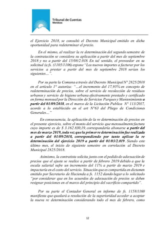 Ejemplar de Protocolo
12
el Ejercicio 2018, se consultó el Decreto Municipal emitido en dicha
oportunidad para redeterminar el precio.
En el mismo, al realizar la re determinación del segundo semestre de
la contratación se considera su aplicación a partir del mes de septiembre
2018 y no a partir del 15/08/2.018. En tal sentido, el proveedor en su
solicitud (a fs. (1105/1106) expone“Los nuevos importes a facturar por los
servicios a prestar a partir del mes de septiembre 2018 serían los
siguientes…”.
Por su parte la Comuna a través del Decreto MunicipalN° 2825/2018
en el artículo 1° autoriza: “…el incremento del 17,95% en concepto de
redeterminación de precios, sobre el servicio de recolección de residuos
urbanos y servicio de higiene urbana efectivamente prestado y certificado
en forma mensualpor la Dirección de Servicios Parquesy Mantenimiento a
partir del 01/09/2018, en el marco de la Licitación Publica N° 113/2017,
acorde a lo establecido en el art N°63 del Pliego de Condiciones
Generales…”
En consecuencia, la aplicación de la re determinación de precios en
el presente ejercicio, sobre el monto del servicio que mensualmentefactura
cuyo importe es de $ 3.162.830,19, correspondería abonarse a partir del
mes de marzo 2019, toda vez quela primerre determinaciónfue realizada
a partir del 01/09/2018, correspondiendo por tanto aplicar la re
determinación del ejercicio 2019 a partir del 01/03/2.019. Siendo este
último mes, el inicio de siguiente semestre en correlación al Decreto
Municipal 2825/2018.
Asimismo, la contratista solicita junto con el pedidode adecuación de
precios que el ajuste se realice a partir de febrero 2019 debido a que la
escala salarial sufre un incremento del 11% a partir de marzo 2019 e
impactaría en el costo del servicio. Situación quees compartida en dictamen
emitido por Secretario de Hacienda a fs. 1152 dando lugar a lo solicitado
“por considerar que en los acuerdos de adecuación de precios se deben
resignar posiciones en el marco del principio del sacrificio compartido”.
Por su parte el Contador General en informe de fs. 1158/1160
manifiesta que quedará a resolución de la superioridad acceder a aceptar
la nueva re determinación considerando todo el mes de febrero, como
 