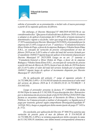 Ejemplar de Protocolo
13
solicita el proveedor en su presentación, o incluir solo el nuevo porcentaje
a partir de la segunda quincena de febrero.
Sin embargo, el Decreto Municipal N° 666/2019 (01/03/19) en sus
considerandosdice “Quepara elcálculodel mes defebrero 2019, el criterio
a adoptar es de aplicar el porcentaje del 3.49% sobre el monto mensual re
determinadoy vigente a esa fecha, valor que surge de la diferencia entre el
17,95%autorizadoporDecreto Municipal2825/2018 yel pretendidopor la
empresa del 21,44%. Luegoen el art. 1° autoriza a “Contaduría Generala
librar Orden dePago, a favorde la empresa BodegasyViñedosSanta Elena
S.R.L., en concepto de variación de precios correspondiente al mes de
febrero 2019 en un 3,49 % sobre el valor del total del servicio licitado por
el expediente 16484/17vigenteluegode aplicar el incremento dispuesto por
Decreto Municipal N° 2825/2018. Luego en su art. 2° autoriza a
“Contaduría General a librar Orden de Pago, a favor de la empresa
Bodegasy Viñedos Santa Elena S.R.L.,en concepto de variación de precios
a partir del mes de Marzo de 2019 y hasta el mes de Julio de 2019 inclusive
del 21,44 % sobre el valor del total del servicio licitado por el expediente
16484/17 vigente luego de aplicar el incremento dispuesto por Decreto
Municipal N° 2825/2018”.
De la aplicación del artículo 1° surge el siguiente calculo: $
14.752.006,50x3,49%= $ 514.845,03 siendoen consecuencia el valor total
del servicio de febrero 2019 de $ 15.266.851,53 ($ 14.752.006,50 + $
514.845,03).
Luego el proveedor presenta la factura N° 2-00000847 de fecha
01/04/19por la suma de $ 3.162.830,19 cuya descripción dice: Retroactivo
por re determinación de precios desde el día 01/02/2019al28/02/2019. Esta
factura se encuentra conformada por el Secretario de Obras y Servicios
Públicos. La Comuna procede a realizar el devengado y se liquida para el
pago por tesorería general según comprobante Devengado/Liquidado N°
1419 (fs 561) y luego es pagadopor dicho monto (parte de pago N° 1413 a
fs. 572).
En conclusión, por aplicación del Decreto N° 666/19 se autoriza una
variación de precios para el mes de febrero de $ 514.845,03 ($
14.752.006,50 x 3,49%) y se termina pagando por dicho concepto la suma
de $ 3.162.830,19.Asimismo, este último monto correspondería abonarsea
 