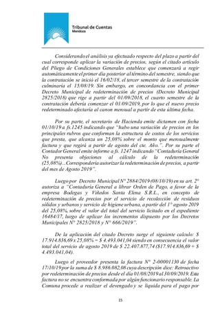 Ejemplar de Protocolo
15
Considerandoel análisis ya efectuado respecto del plazo a partir del
cual corresponde aplicar la variación de precios, según el citado artículo
del Pliego de Condiciones Generales establece que comenzará a regir
automáticamenteelprimer día posterior altérmino del semestre, siendo que
la contratación se inició el 16/02/18, el tercer semestre de la contratación
culminaría el 15/08/19. Sin embargo, en concordancia con el primer
Decreto Municipal de redeterminación de precios (Decreto Municipal
2825/2018) que rige a partir del 01/09/2018, el cuarto semestre de la
contratación debería comenzar el 01/09/2019, por lo que el nuevo precio
redeterminado afectaría al canon mensual a partir de esta última fecha.
Por su parte, el secretario de Hacienda emite dictamen con fecha
01/10/19 a fs.1245 indicando que “hubo una variación de precios en los
principales rubros que conforman la estructura de costos de los servicios
que presta, que alcanza un 25,08% sobre el monto que mensualmente
factura y que regirá a partir de agosto del cte. Año.”. Por su parte el
ContadorGeneral emite informe a fs. 1247 indicando“Contaduría General
No presenta objeciones al cálculo de la redeterminación
(25,08%)...Correspondería autorizarla redeterminación deprecios, a partir
del mes de Agosto 2019”.
Luego por Decreto MunicipalN° 2884/2019(08/10/19)en su art. 2°
autoriza a “Contaduría General a librar Orden de Pago, a favor de la
empresa Bodegas y Viñedos Santa Elena S.R.L., en concepto de
redeterminación de precios por el servicio de recolección de residuos
sólidos y urbanos y servicio de higiene urbana, a partir del 1° agosto 2019
del 25,08%, sobre el valor del total del servicio licitado en el expediente
16484/17, luego de aplicar los incrementos dispuesto por los Decretos
Municipales N° 2825/2018 y N° 666/2019”.
De la aplicación del citado Decreto surge el siguiente calculo: $
17.914.836,69 x 25,08% = $ 4.493.041,04 siendo en consecuencia el valor
total del servicio de agosto 2019 de $ 22.407.877,74 ($17.914.836,69 + $
4.493.041,04).
Luego el proveedor presenta la factura N° 2-00001130 de fecha
17/10/19por la suma de $ 8.986.082,08 cuya descripción dice: Retroactivo
por redeterminación de precios desde el día 01/08/2019al30/09/2019. Esta
factura no se encuentra conformada por algún funcionario responsable. La
Comuna procede a realizar el devengado y se liquida para el pago por
 