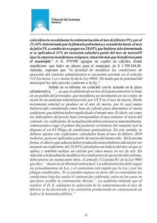 Ejemplar de Protocolo
17
coincidencia en adelantarla redeterminación al mesdefebrero/19 y por el
21,44% determinadopor la fórmula polinómicay extenderla hasta al mes
dejulio/19, a cambiodenopagarun28,05% quehubiera sidodeterminado
si se aplicaba el 11% de variación salarial a partir del mes de marzo/19
(quela empresa manifestara resignar), situaciónmásquebeneficiosa para
el municipio”. A fs. 979/980 agregan un cuadro de cálculos donde
manifiestan que hubo un ahorro para el municipio de $ 1.709.244,48.
Además, exponen que “la facultad de modificar las condiciones de
ejecución del contrato administrativo se encuentra prevista en el artículo
112 bis inciso 1.c) e inciso 6) de la Ley 9003. De modo que la potestad del
municipal ha sido ejercida conforme a la ley.”.
Señala en su informe no coincidir con lo actuado en la pieza
administrativa, “… ya queel adelantodeun mesdel ajustesemestral se basa
en un pedido del proveedor, que manifiesta un incremento en sus costos en
razón de un aumento salarial previsto por CCT en el mes de marzo. Dicho
incremento salarial se produce en el mes de marzo, por lo cual nunca
hubiera sido considerado como base de cálculo para determinar el nuevo
coeficiente quedebiera haberregidodesde el mismo mes. Es decir, así como
los indicadores del precio base correspondían al mes anterior al inicio del
contrato, los coeficientes de actualización deben adecuarsesemestralmente,
comenzando a regir el primer día posterior al término del semestre (así lo
dispone el art 63 Pliego de condiciones particulares). En este sentido, se
debiera ajustar con coeficientes calculados hasta al mes de febrero 2019
inclusive, para ser aplicadosa partir de marzo del mismo año. Dela misma
forma, el ahorro queaducen haberproducidonunca hubiera sidotalpor ser
inexacto un coeficiente del 28,05%calculadoscon índices del mes en que se
aplica, y también realizar un cálculo por cinco meses en vez de seis. En
relación a la facultad demodificarlascondicionesdeejecución delcontrato,
debe tenerse en cuenta entre otros, el artículo 112 puntoIV) de la Ley 9003
quedice: “Ausencia de libertad contractual: La administración debe seguir
los procedimientos de Ley, y el contratista está regido por la Ley y por los
pliegos establecidos. No se pueden mejorar en favor del co-contratante las
condiciones bajo las cuales el contrato fue celebrado, salvo en los casos en
que fuere posible la contratación directa.”. La auditoria entiende que al
resolver el D. E. adelantar la aplicación de la redeterminación al mes de
febrero se ha favorecido a la contratista produciendo en consecuencia un
daño a la hacienda pública.”
 
