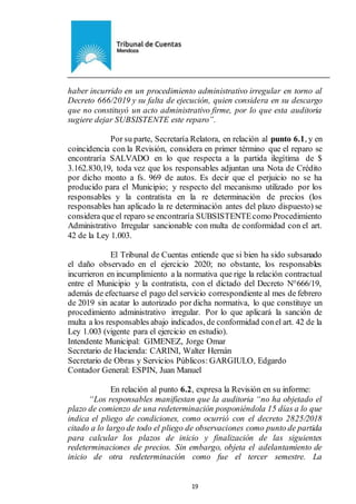 Ejemplar de Protocolo
19
haber incurrido en un procedimiento administrativo irregular en torno al
Decreto 666/2019 y su falta de ejecución, quien considera en su descargo
que no constituyó un acto administrativo firme, por lo que esta auditoria
sugiere dejar SUBSISTENTE este reparo”.
Por su parte, Secretaría Relatora, en relación al punto 6.1, y en
coincidencia con la Revisión, considera en primer término que el reparo se
encontraría SALVADO en lo que respecta a la partida ilegítima de $
3.162.830,19, toda vez que los responsables adjuntan una Nota de Crédito
por dicho monto a fs. 969 de autos. Es decir que el perjuicio no se ha
producido para el Municipio; y respecto del mecanismo utilizado por los
responsables y la contratista en la re determinación de precios (los
responsables han aplicado la re determinación antes del plazo dispuesto) se
considera que el reparo se encontraría SUBSISTENTEcomo Procedimiento
Administrativo Irregular sancionable con multa de conformidad con el art.
42 de la Ley 1.003.
El Tribunal de Cuentas entiende que si bien ha sido subsanado
el daño observado en el ejercicio 2020; no obstante, los responsables
incurrieron en incumplimiento a la normativa que rige la relación contractual
entre el Municipio y la contratista, con el dictado del Decreto N°666/19,
además de efectuarse el pago del servicio correspondiente al mes de febrero
de 2019 sin acatar lo autorizado por dicha normativa, lo que constituye un
procedimiento administrativo irregular. Por lo que aplicará la sanción de
multa a los responsables abajo indicados, de conformidad conel art. 42 de la
Ley 1.003 (vigente para el ejercicio en estudio).
Intendente Municipal: GIMENEZ, Jorge Omar
Secretario de Hacienda: CARINI, Walter Hernán
Secretario de Obras y Servicios Públicos: GARGIULO, Edgardo
Contador General: ESPIN, Juan Manuel
En relación al punto 6.2, expresa la Revisión en su informe:
“Los responsables manifiestan que la auditoria “no ha objetado el
plazo de comienzo de una redeterminación posponiéndola 15 días a lo que
indica el pliego de condiciones, como ocurrió con el decreto 2825/2018
citado a lo largo de todo el pliego de observaciones como punto de partida
para calcular los plazos de inicio y finalización de las siguientes
redeterminaciones de precios. Sin embargo, objeta el adelantamiento de
inicio de otra redeterminación como fue el tercer semestre. La
 