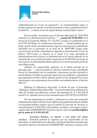 Ejemplar de Protocolo
20
redeterminación en el mes de agosto/19 y su correspondiente pago, se
produce porquela anterior variación de precios se hizo y pagóhasta el mes
de julio/19,… y donde al mes de agosto habían transcurridos 6 meses”.
En tal sentido, recordemos que el Decreto Municipal N° 2825/2018
autoriza la re determinación de precios: “… a partir del 01/09/2018, en el
marco de la Licitación Pública N° 113/2017, acorde a lo establecido en el
art N°63 del Pliego de Condiciones Generales…”. Siendo además que la
fecha a partir de la cualcomenzaron a regir los nuevos precios también fue
solicitada por el proveedor en su nota de fs. 1089/1090. Luego como
consecuencia da haber adelantado la segunda re determinación al mes de
febrero 2019 (como se observó en el punto 6.1), trajo aparejado el
adelantamiento de la tercera re determinación en el cuarto semestre de la
contratación. La cual debería habercomenzadoel 01/09/2019,porlo queel
nuevo precio re determinadodebería aplicarse alcanon mensuala partir de
esta última fecha.
Además, los responsables expresan en el último párrafo de su
descargo que: “…desconociendo la relación contractual que actualmente
llevan las autoridades con la contratista, observamos que fue ajustado el
mes de febrero/19 objeto en partede reparo por esa auditoría, yentendemos
que siguiendoel mismo criterio debería ajustar el mes de agosto/19, ya que
ambosmeses son consecuencia de un mismo acto administrativo, el decreto
666/19.”
Refuerza la deficiencia observada, el hecho de que el proveedor
“Bodegasy ViñedosSanta Elena SRL” reconoció mediantela emisión de la
Nota de Crédito una diferencia a favor del municipio de $ 3.162.830,19
(punto6.1), referida a losservicios prestadosentre el 01/02/19 yel28/02/19.
Por los argumentos ya vertidos, y dado que no existe otra actuación
administrativa hasta la fecha deeste informe quepudieran subsanareldaño
a la hacienda pública, atento a que el contrato de locación de servicios se
concertó hasta el 15/02/2023,esta auditoría considera, salvo mejor criterio,
sugerir dejar SUBSISTENTEel presente reparo como una partidailegitima
por la suma de $ 4.493.041,04.”
Secretaría Relatora, en relación a este punto del reparo
concluye: “Teniendo presente lo expuesto por los responsables en sus
descargosy lo informadoporla Revisión, Secretaría Relatora considera que
el presente reparo se encontraría SUBSISTENTE. Talcomose expresa en la
 