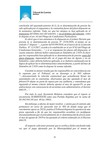 Ejemplar de Protocolo
21
conclusión del apartado anterior (6.1), la re determinación de precios ha
sido aplicada por el organismoy la contratista fuera del plazo dispuesto en
la normativa referida. Toda vez que las mismas se han aplicado en el
transcurso del último mes del semestre, y no al término del semestre, como
lo dispone el art. 63 del Pliego de Condiciones Particulares.
Es decir que si nos atenemos a lo dispuesto en el primer Decreto que
preveía la re determinación de precios N° 2528/2018, el mismo en su
artículo 1° dispuso “…a partir del 01/09/2018, en el marco de la Licitación
Publica N° 113/2017, acorde a lo establecido en el art N°63 del Pliego de
Condiciones Generales…”, y si se respetaran los plazos allí dispuestos, el
cuarto semestre debería haber comenzado en Setiembre de 2.019. Es decir
que los responsables han aplicado la re determinación de precios antes del
plazo dispuesto, impactando ello en el pago del mes de Agosto y no en
Setiembre, como debería haberse aplicado, si se hubiera continuadocon la
lógica deaplicar lasre determinaciones semestralmente, a partir delmes de
Setiembre de 2.018 como lo dispone la norma referida.
Cuestión no menor resulta que los responsables en concordancia con
lo expuesto por el Tribunal, en su descargo a fs. 985 refieren
“…desconociendo la relación contractual que actualmente llevan las
autoridades con la contratista, observamos que fue ajustado el mes de
febrero/19 objeto en parte de reparo por esa auditoría, y entendemos que
siguiendo el mismo criterio debería ajustar el mes de agosto/19, ya que
ambosmeses son consecuencia de un mismo acto administrativo, el decreto
666/19…”.
Por todo lo cual, Secretaría Relatora considera que el reparo se
encontraría SUBSISTENTE como una Partida Ilegítima por la suma de
$4.493.041,04 (art. 40 ley 1003).
Sin embargo, a efectos de mejor resolver, y atento queel contrato aún
permanece en curso de ejecución (ver fs. 983 de donde surge que el
vencimiento opera en 2023), podría elTribunaldisponerla apertura de una
pieza separada a fin de que los responsables acrediten y/o justifiquen
documentalmenteque el procedimiento de re determinación de precio para
el mes de agosto de 2019 se ha ajustado al criterio ordenado en el Decreto
666/19.
Al respecto cabetener presente quese arriba a dicha conclusión toda
vez que el pago efectuado por la Municipalidad por el monto de
 