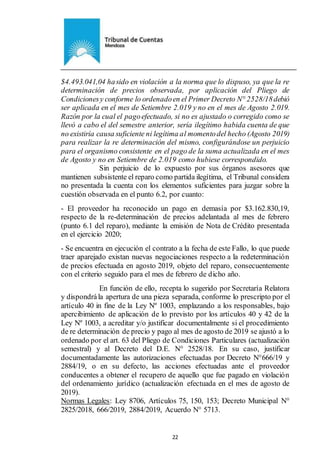 Ejemplar de Protocolo
22
$4.493.041,04 hasido en violación a la norma que lo dispuso, ya que la re
determinación de precios observada, por aplicación del Pliego de
Condicionesy conforme lo ordenadoen el Primer Decreto N° 2528/18debió
ser aplicada en el mes de Setiembre 2.019 y no en el mes de Agosto 2.019.
Razón por la cual el pagoefectuado, si no es ajustado o corregido como se
llevó a cabo el del semestre anterior, sería ilegítimo habida cuenta de que
no existiría causa suficiente ni legítima al momentodel hecho (Agosto 2019)
para realizar la re determinación del mismo, configurándose un perjuicio
para el organismo consistente en el pago de la suma actualizada en el mes
de Agosto y no en Setiembre de 2.019 como hubiese correspondido.
Sin perjuicio de lo expuesto por sus órganos asesores que
mantienen subsistente el reparo como partida ilegítima, el Tribunal considera
no presentada la cuenta con los elementos suficientes para juzgar sobre la
cuestión observada en el punto 6.2, por cuanto:
- El proveedor ha reconocido un pago en demasía por $3.162.830,19,
respecto de la re-determinación de precios adelantada al mes de febrero
(punto 6.1 del reparo), mediante la emisión de Nota de Crédito presentada
en el ejercicio 2020;
- Se encuentra en ejecución el contrato a la fecha de este Fallo, lo que puede
traer aparejado existan nuevas negociaciones respecto a la redeterminación
de precios efectuada en agosto 2019, objeto del reparo, consecuentemente
con el criterio seguido para el mes de febrero de dicho año.
En función de ello, recepta lo sugerido por Secretaría Relatora
y dispondrála apertura de una pieza separada, conforme lo prescripto por el
artículo 40 in fine de la Ley Nº 1003, emplazando a los responsables, bajo
apercibimiento de aplicación de lo previsto por los artículos 40 y 42 de la
Ley Nº 1003, a acreditar y/o justificar documentalmente si el procedimiento
de re determinación de precio y pago al mes de agosto de 2019 se ajustó a lo
ordenado por el art. 63 del Pliego de Condiciones Particulares (actualización
semestral) y al Decreto del D.E. N° 2528/18. En su caso, justificar
documentadamente las autorizaciones efectuadas por Decreto N°666/19 y
2884/19, o en su defecto, las acciones efectuadas ante el proveedor
conducentes a obtener el recupero de aquello que fue pagado en violación
del ordenamiento jurídico (actualización efectuada en el mes de agosto de
2019).
Normas Legales: Ley 8706, Artículos 75, 150, 153; Decreto Municipal N°
2825/2018, 666/2019, 2884/2019, Acuerdo N° 5713.
 