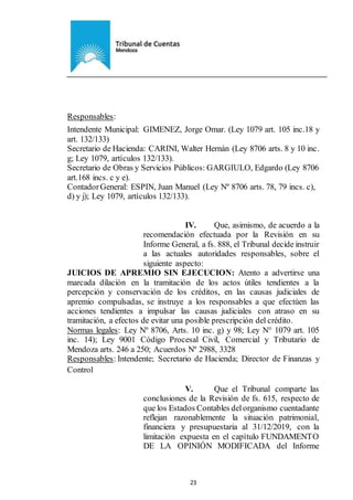 Ejemplar de Protocolo
23
Responsables:
Intendente Municipal: GIMENEZ, Jorge Omar. (Ley 1079 art. 105 inc.18 y
art. 132/133)
Secretario de Hacienda: CARINI, Walter Hernán (Ley 8706 arts. 8 y 10 inc.
g; Ley 1079, artículos 132/133).
Secretario de Obras y Servicios Públicos: GARGIULO, Edgardo (Ley 8706
art.168 incs. c y e).
ContadorGeneral: ESPIN, Juan Manuel (Ley Nº 8706 arts. 78, 79 incs. c),
d) y j); Ley 1079, artículos 132/133).
IV. Que, asimismo, de acuerdo a la
recomendación efectuada por la Revisión en su
Informe General, a fs. 888, el Tribunal decide instruir
a las actuales autoridades responsables, sobre el
siguiente aspecto:
JUICIOS DE APREMIO SIN EJECUCION: Atento a advertirse una
marcada dilación en la tramitación de los actos útiles tendientes a la
percepción y conservación de los créditos, en las causas judiciales de
apremio compulsadas, se instruye a los responsables a que efectúen las
acciones tendientes a impulsar las causas judiciales con atraso en su
tramitación, a efectos de evitar una posible prescripción del crédito.
Normas legales: Ley Nº 8706, Arts. 10 inc. g) y 98; Ley N° 1079 art. 105
inc. 14); Ley 9001 Código Procesal Civil, Comercial y Tributario de
Mendoza arts. 246 a 250; Acuerdos Nº 2988, 3328
Responsables: Intendente; Secretario de Hacienda; Director de Finanzas y
Control
V. Que el Tribunal comparte las
conclusiones de la Revisión de fs. 615, respecto de
que los Estados Contables delorganismo cuentadante
reflejan razonablemente la situación patrimonial,
financiera y presupuestaria al 31/12/2019, con la
limitación expuesta en el capítulo FUNDAMENTO
DE LA OPINIÓN MODIFICADA del Informe
 