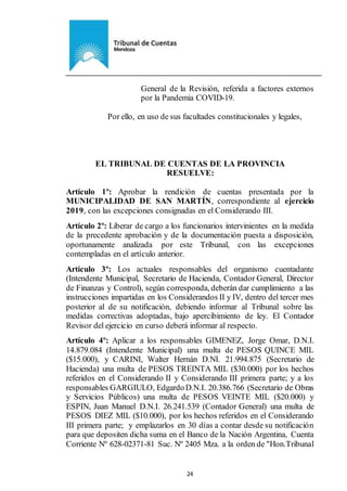 Ejemplar de Protocolo
24
General de la Revisión, referida a factores externos
por la Pandemia COVID-19.
Por ello, en uso de sus facultades constitucionales y legales,
EL TRIBUNAL DE CUENTAS DE LA PROVINCIA
RESUELVE:
Artículo 1º: Aprobar la rendición de cuentas presentada por la
MUNICIPALIDAD DE SAN MARTÍN, correspondiente al ejercicio
2019, con las excepciones consignadas en el Considerando III.
Artículo 2º: Liberar de cargo a los funcionarios intervinientes en la medida
de la precedente aprobación y de la documentación puesta a disposición,
oportunamente analizada por este Tribunal, con las excepciones
contempladas en el artículo anterior.
Artículo 3º: Los actuales responsables del organismo cuentadante
(Intendente Municipal, Secretario de Hacienda, Contador General, Director
de Finanzas y Control), según corresponda, deberán dar cumplimiento a las
instrucciones impartidas en los Considerandos II y IV, dentro del tercer mes
posterior al de su notificación, debiendo informar al Tribunal sobre las
medidas correctivas adoptadas, bajo apercibimiento de ley. El Contador
Revisor del ejercicio en curso deberá informar al respecto.
Artículo 4º: Aplicar a los responsables GIMENEZ, Jorge Omar, D.N.I.
14.879.084 (Intendente Municipal) una multa de PESOS QUINCE MIL
($15.000), y CARINI, Walter Hernán D.NI. 21.994.875 (Secretario de
Hacienda) una multa de PESOS TREINTA MIL ($30.000) por los hechos
referidos en el Considerando II y Considerando III primera parte; y a los
responsables GARGIULO, EdgardoD.N.I. 20.386.766 (Secretario de Obras
y Servicios Públicos) una multa de PESOS VEINTE MIL ($20.000) y
ESPIN, Juan Manuel D.N.I. 26.241.539 (Contador General) una multa de
PESOS DIEZ MIL ($10.000), por los hechos referidos en el Considerando
III primera parte; y emplazarlos en 30 días a contar desde su notificación
para que depositen dicha suma en el Banco de la Nación Argentina, Cuenta
Corriente Nº 628-02371-81 Suc. Nº 2405 Mza. a la orden de "Hon.Tribunal
 