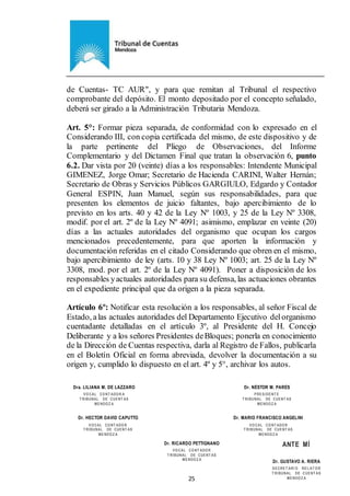 Ejemplar de Protocolo
25
de Cuentas- TC AUR", y para que remitan al Tribunal el respectivo
comprobante del depósito. El monto depositado por el concepto señalado,
deberá ser girado a la Administración Tributaria Mendoza.
Art. 5°: Formar pieza separada, de conformidad con lo expresado en el
Considerando III, con copia certificada del mismo, de este dispositivo y de
la parte pertinente del Pliego de Observaciones, del Informe
Complementario y del Dictamen Final que tratan la observación 6, punto
6.2. Dar vista por 20 (veinte) días a los responsables: Intendente Municipal
GIMENEZ, Jorge Omar; Secretario de Hacienda CARINI, Walter Hernán;
Secretario de Obras y Servicios Públicos GARGIULO, Edgardo y Contador
General ESPIN, Juan Manuel, según sus responsabilidades, para que
presenten los elementos de juicio faltantes, bajo apercibimiento de lo
previsto en los arts. 40 y 42 de la Ley Nº 1003, y 25 de la Ley Nº 3308,
modif. por el art. 2º de la Ley Nº 4091; asimismo, emplazar en veinte (20)
días a las actuales autoridades del organismo que ocupan los cargos
mencionados precedentemente, para que aporten la información y
documentación referidas en el citado Considerando que obren en el mismo,
bajo apercibimiento de ley (arts. 10 y 38 Ley Nº 1003; art. 25 de la Ley Nº
3308, mod. por el art. 2º de la Ley Nº 4091). Poner a disposición de los
responsables yactuales autoridades para su defensa, las actuaciones obrantes
en el expediente principal que da origen a la pieza separada.
Artículo 6º: Notificar esta resolución a los responsables, al señor Fiscal de
Estado, alas actuales autoridades del Departamento Ejecutivo delorganismo
cuentadante detalladas en el artículo 3º, al Presidente del H. Concejo
Deliberante y a los señores Presidentes deBloques; ponerla en conocimiento
de la Dirección de Cuentas respectiva, darla al Registro de Fallos, publicarla
en el Boletín Oficial en forma abreviada, devolver la documentación a su
origen y, cumplido lo dispuesto en el art. 4º y 5°, archivar los autos.
Dr. HECTOR DAVID CAPUTTO
VOCAL CONT ADOR
T RIBUNAL DE CUENT AS
MENDOZ A
Dr. RICARDO PETTIGNANO
VOCAL CONT ADOR
T RIBUNAL DE CUENT AS
MENDOZ A
Dr. MARIO FRANCISCO ANGELINI
VOCAL CONT ADOR
T RIBUNAL DE CUENT AS
MENDOZ A
ANTE MÍ
Dr. GUSTAVO A. RIERA
SECRET ARI O REL AT OR
T RIBUNAL DE CUENT AS
MENDOZ A
Dra. LILIANA M. DE LÁZZARO
VOCAL CONT ADOR A
T RIBUNAL DE CUENT AS
MENDOZ A
Dr. NÉSTOR M. PARÉS
PRESIDENT E
T RIBUNAL DE CUENT AS
MENDOZ A
 