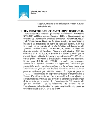 Ejemplar de Protocolo
3
sugerida, en base a los fundamentos que se exponen
a continuación:
1. REMANENTEDE EJERICIO ANTERIORNO JUSTIFICADO:
La observación fue formulada porhaberse incrementado, por Decreto
Nº 90/2019 del Departamento Ejecutivo (D.E), el Financiamiento en
concepto de “Remanentes ejercicios anteriores” por $80.988.065,23,
y el Presupuesto de Gastos en la misma cuantía, sin acreditarse la
existencia de remanentes al cierre del ejercicio anterior. Con este
incremento presupuestario, el cálculo definitivo del Remanente del
Ejercicio Anterior totalizó $120.988.065,23, cuando al cierre del
ejercicio anterior el Resultado Financiero del ejercicio 2018 fue
deficitario en $-18.029.203,18. Informó la Revisión, además, que las
disponibilidades al inicio del ejercicio ascendíana $24.377.733,13 sin
que se pueda conformar la modificación presupuestaria efectuada.
Según surge del Decreto N°90/19 observado, este remanente
“responde a importes recibidos de organismos nacionales y/o
provinciales, o de convenios suscriptos con los mismos, durante los
años anteriores, pero que por diversas razones no se alcanzaron en
parte o totalmente por diversas razones la etapa de pago al
31/12/18”, situación que no ha podido verificarse en registraciones y
Estados Contables auditados. Los responsables debían adjuntar la
documentación de respaldo que acredite el remanente que dio origen
al incremento de la partida del Financiamiento “Remanente del
ejercicio anterior”, bajo apercibimiento de incurrir en un
Procedimiento Administrativo Irregular sancionable con multa de
conformidad con el art. 42 de la ley 1.003.
 