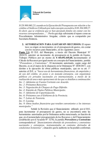 Ejemplar de Protocolo
5
$120.988.065,23, cuandoen la Ejecución del Presupuestocon relación a los
créditos el SaldonoUtilizadopor todoconcepto ascendióa $ 88.304.889,17.
Es decir, que se evidencia que se han ejecutado fondos sin contar con los
recursos correspondientes…”. Porlo que deja subsistente el reparo como un
Procedimiento Administrativo Irregular, criterio que es compartido por
Secretaría Relatora.
2. AUTORIZACION PARA GASTAR SIN RECURSOS: El reparo
tuvo su origen en incrementos en el presupuesto de gastos, sin contar
con los recursos para financiarlos, en los siguientes casos:
Punto 2.1: El D.E. del Municipio, a través del Decreto Municipal N°
2824/19, autorizó un incremento de presupuesto en la partida de Gastos,
Trabajos Públicos por un monto de $ 60.692.445,60, incrementando el
Cálculo deRecursos porigual monto en concepto deFinanciamiento, partida
“Proveedores y Contratistas”. El incremento autorizado, según surge del
Decreto, es en el marco de lo dispuesto en la Ordenanza N° 2838/2017, con
destino a la ejecución de obras públicas municipales, que en su art. 1°
autoriza al D.E. a: “hacer uso de herramientas financieras, de empréstito y
de uso del crédito, en pesos o en moneda extranjera, con organismos
públicos y/o privados nacionales y/o internacionales, a través de la
realización de una o más operaciones de las que se detallan a continuación:
Inc. 1: Adelantos en Cuenta Corriente con Acuerdo.
Inc. 2: Préstamos Bancarios.
Inc. 3: Negociación de Cheques de Pago Diferido.
Inc. 4: Emisión de Títulos Públicos Municipales.
Inc. 5: Adelantos de Coparticipación.
Inc. 6: Préstamos con el Gobierno de la Provincia.
Inc. 7: Letras de Tesorería.
Inc. 8: Leasing.
Inc. 9: Otros medios financieros que resulten convenientes a los intereses
municipales.”
Señaló la Revisión que el financiamiento utilizado por el D.E.
para incrementar el presupuesto de gastos, no se encontraría entre las
herramientas autorizadas por la Ordenanza arriba mencionada, en función de
que, en el nomenclador presupuestario de los Recursos y del Financiamiento
(establecido porel Acuerdo N° 3278), la partida Proveedores y Contratistas
correspondería al “financiamiento obtenido de proveedores y contratistas
nacionales y extranjeros, instrumentados en contratos derivados de
condiciones licitatorias”, situación quela auditoria no ha podido conformar;
 