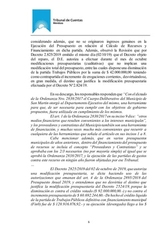 Ejemplar de Protocolo
6
considerando además, que no se originaron ingresos genuinos en la
Ejecución del Presupuesto en relación al Cálculo de Recursos y
Financiamiento en dicha partida. Además, observó la Revisión que por
Decreto 2.825/2019 emitido el mismo día (02/10/19) que el Decreto objeto
del reparo, el D.E. autoriza a efectuar durante el mes de octubre
modificaciones presupuestarias (cualitativas) que no implican una
modificación total del presupuesto, entre las cuales disponeuna disminución
de la partida Trabajos Públicos por la suma de $ 42.000.000,00 teniendo
como contrapartida el incremento de erogaciones corrientes, desvirtuándose,
en gran medida, el destino que justifica la modificación presupuestaria
efectuada por el Decreto N°2.824/19.
En su descargo, los responsables respondenque “Con eldictado
de la Ordenanza Nro. 2838/2017 el Cuerpo Deliberativo del Municipio de
San Martin otorgó al Departamento Ejecutivo del mismo, una herramienta
para que, de ser necesaria para cumplir con los objetivos de gobierno
propuestos, fuera utilizada en cumplimiento de los mismos.
El art. 1 de la Ordenanza 2838/2017en su inciso 9 dice: “otros
medios financieros que resulten convenientes a los intereses municipales”,
y los proveedores y contratistas del Municipiotambién son una herramienta
de financiación, y muchas veces mucho más convenientes que recurrir a
cualquiera de las herramientas que señala el artículo en sus incisos 1 a 8.
Cabe mencionar además, que en varios presupuestos
municipales de años anteriores, dentro del financiamiento del presupuesto
de recursos se incluía el concepto “Proveedores y Contratistas” y se
aprobaba con los 2/3 necesarios (no por mayoría simple) al igual que se
aprobó la Ordenanza 2838/2017, y la ejecución de las partidas de gastos
contra este recurso en ningún año fueron objetadas por ese Tribunal.
…
El Decreto 2825/2019 del 02 de octubre de 2019, queautoriza
una modificación presupuestaria, se dicta haciendo uso de las
autorizaciones que emanan del art. 4 de la Ordenanza 2895/2018 del
Presupuesto Anual 2019, y entendemos que no desvirtúa el destino que
justifica la modificación presupuestaria del Decreto 2524/19, porque la
disminución es contra el crédito votado ($ 92.000.000,00.-) y no contra el
incremento presupuestario de $ 60.692.244,60.-Dehecho el crédito liquido
de la partida de TrabajosPúblicos definitiva con financiamiento municipal
(Fin0) fue de $ 120.916.876,92.- y su ejecución (devengado) llego a los $
 