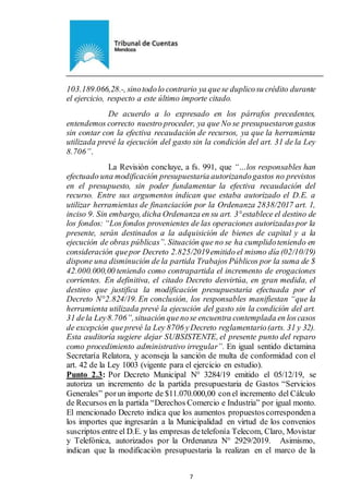 Ejemplar de Protocolo
7
103.189.066,28.-, sinotodolo contrario ya quese duplicosu crédito durante
el ejercicio, respecto a este último importe citado.
De acuerdo a lo expresado en los párrafos precedentes,
entendemos correcto nuestro proceder, ya que No se presupuestaron gastos
sin contar con la efectiva recaudación de recursos, ya que la herramienta
utilizada prevé la ejecución del gasto sin la condición del art. 31 de la Ley
8.706”.
La Revisión concluye, a fs. 991, que “…los responsables han
efectuado una modificación presupuestaria autorizandogastos no previstos
en el presupuesto, sin poder fundamentar la efectiva recaudación del
recurso. Entre sus argumentos indican que estaba autorizado el D.E. a
utilizar herramientas de financiación por la Ordenanza 2838/2017 art. 1,
inciso 9. Sin embargo, dicha Ordenanza en su art. 3°establece el destino de
los fondos: “Los fondos provenientes de las operaciones autorizadaspor la
presente, serán destinados a la adquisición de bienes de capital y a la
ejecución de obras públicas”. Situación que no se ha cumplidoteniendo en
consideración quepor Decreto 2.825/2019emitido el mismo día (02/10/19)
dispone una disminución de la partida Trabajos Públicos por la suma de $
42.000.000,00 teniendo como contrapartida el incremento de erogaciones
corrientes. En definitiva, el citado Decreto desvirtúa, en gran medida, el
destino que justifica la modificación presupuestaria efectuada por el
Decreto N°2.824/19. En conclusión, los responsables manifiestan “que la
herramienta utilizada prevé la ejecución del gasto sin la condición del art.
31 dela Ley8.706”,situación quenose encuentra contemplada en loscasos
de excepción queprevé la Ley 8706 yDecreto reglamentario(arts. 31 y 32).
Esta auditoría sugiere dejar SUBSISTENTE, el presente punto del reparo
como procedimiento administrativo irregular”. En igual sentido dictamina
Secretaría Relatora, y aconseja la sanción de multa de conformidad con el
art. 42 de la Ley 1003 (vigente para el ejercicio en estudio).
Punto 2.3: Por Decreto Municipal N° 3284/19 emitido el 05/12/19, se
autoriza un incremento de la partida presupuestaria de Gastos “Servicios
Generales” porun importe de $11.070.000,00 conel incremento del Cálculo
de Recursos en la partida “Derechos Comercio e Industria” por igual monto.
El mencionado Decreto indica que los aumentos propuestoscorrespondena
los importes que ingresarán a la Municipalidad en virtud de los convenios
suscriptos entre el D.E. y las empresas detelefonía Telecom, Claro, Movistar
y Telefónica, autorizados por la Ordenanza N° 2929/2019. Asimismo,
indican que la modificación presupuestaria la realizan en el marco de la
 