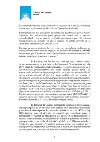 Ejemplar de Protocolo
9
Se comprueba lo antes dicho revisando lo sucedido en el año 2020 dondesu
tratamiento no fue como un Derecho de Comercio e Industria.
Entendemos que a la conclusión que llega esa auditoría de que se habría
dispuesto una autorización para gastar sin contar con la efectiva
recaudación del recurso, debería reconsiderarse atento a queel incremento
presupuestario es correcto ya que el recurso no estaba previsto en la
ordenanza presupuestaria del año 2019.
En caso de que se instruya la corrección correspondiente, indicando un
procedimiento administrativo irregular en la firma del decreto 3284/2019,
entendemos queel mismo no sería objeto de multa, atendiendoa queNO ha
existido ningún perjuicio a la comuna.”
La Revisión, a fs. 994/994 vta., concluye que, si bien se trataría
de un recurso nuevo no previsto en la Ordenanza Presupuestaria del año
2019, según lo contestado por el cuentadante, “…independientemente de la
denominación presupuestaria que dicho recurso pueda tener, los
responsables no indican ni aportan pruebas de la efectiva recaudación del
nuevo tributo durante el ejercicio bajo análisis. En tal sentido, la
observación consistía en haber efectuado una modificación presupuestaria
queautoriza gastosnoprevistos en el presupuestodeerogaciones, sin contar
con la efectiva recaudación delrecurso. Por otro lado, la ejecución del gasto
en la partida Servicios Generales al cierre del ejercicio tuvo un “saldo no
utilizado” de$ 7.884.891,10,loquerevela quese ha ejecutadoen gran parte
el gastosin cumplirsela condición establecida en el art. 31 dela Ley 8706….
En función a lo expuesto, esta auditoría sugiere dejar SUBSISTENTE, el
presente punto del reparo como procedimiento administrativo irregular”.
Secretaría Relatora, a fs. 1015, dictamina en igual sentido.
El Tribunal de Cuentas comparte la conclusión de sus órganos
asesores respecto de las observaciones tratadas en el presente considerando,
y sancionará a los responsables con multa establecida en el art. 42 de la Ley
1003 (vigente para el ejercicio en estudio), por considerar grave el
incrementar y ejecutar el presupuesto de gastos sin el financiamiento o
recurso correspondiente, incumpliendo la normativa pertinente en materia
presupuestaria; en particular el artículo 31 de la Ley N° 8706 que establece:
“Toda ley que, durante el ejercicio, autorice gastos no previstos en el
presupuestodeerogaciones, deberá indicarel mecanismodefinanciamiento
para el ejercicio y para ejercicios futuros, cuando corresponda.
 