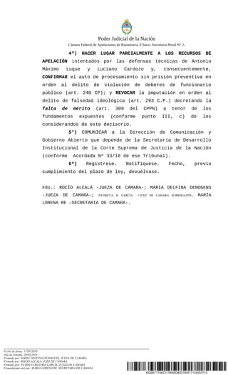 #32667174#231789083#20190517124053715
Poder Judicial de la Nación
Cámara Federal de Apelaciones de Resistencia -Chaco- Secretaría Penal N° 2-
4º) HACER LUGAR PARCIALMENTE A LOS RECURSOS DE
APELACIÓN intentados por las defensas técnicas de Antonio
Máximo Luque y Luciano Cardozo y, consecuentemente,
CONFIRMAR el auto de procesamiento sin prisión preventiva en
orden al delito de violación de deberes de funcionario
público (art. 248 CP); y REVOCAR la imputación en orden al
delito de falsedad ideológica (art. 293 C.P.) decretando la
falta de mérito (art. 309 del CPPN) a tenor de los
fundamentos expuestos (conforme punto III, c) de los
considerandos de este decisorio.
5°) COMUNICAR a la Dirección de Comunicación y
Gobierno Abierto que depende de la Secretaría de Desarrollo
Institucional de la Corte Suprema de Justicia de la Nación
(conforme Acordada Nº 33/18 de ese Tribunal).
6º) Regístrese. Notifíquese. Fecho, previo
cumplimiento del plazo de ley, devuélvase.
Fdo.: ROCÍO ALCALÁ -JUEZA DE CAMARA-; MARIA DELFINA DENOGENS
-JUEZA DE CAMARA-; PATRICUA   B.   GARCÍA -JUEZ   DE   CAMARA   SUBROGANTE­; MARÍA
LORENA RE –SECRETARIA DE CAMARA-.
                 
            
    
Fecha de firma: 17/05/2019
Alta en sistema: 20/05/2019
Firmado por: MARIA DELFINA DENOGENS, JUEZA DE CAMARA
Firmado por: ROCIO ALCALA, JUEZ DE CAMARA
Firmado por: PATRICIA BEATRIZ GARCÍA, JUEZA DE CÁMARA
Firmado(ante mi) por: MARIA LORENA RE, SECRETARIA DE CÁMARA
 
