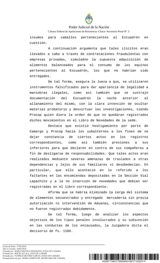#32667174#231789083#20190517124053715
Poder Judicial de la Nación
Cámara Federal de Apelaciones de Resistencia -Chaco- Secretaría Penal N° 2-
insumos para caballos pertenecientes al Escuadrón en
cuestión.
A continuación argumenta que tales ilícitos eran
llevados a cabo a través de contrataciones fraudulentas con
empresas privadas, simuladno la supuesta adquisición de
alimentos balanceados para el consumo de los equinos
pertenecientes al Escuadrón, los que no habrían sido
entregados.
De tal forma, asegura la Jueza a quo, se utilizaron
instrumentos falsificados para dar apariencia de legalidad a
maniobras ilegales, como así también que se sustrajo
documentación del Escuadrón la noche anterior al
allanamiento del mismo, con la clara intención de ocultar
material probatorio y desvirtuar las investigaciones, siendo
Procop quien diera la orden de que no quedaran registrados
dichos movimientos en el Libro de Novedades de la sede.
Destaca que existió hostigamiento por parte de
Camargo y Procop hacia los subalternos a los fines de no
dejar constancia de ciertos actos en los registros
correspondientes, como así también presiones a sus
inferiores para que declaren en contra de sus compañeros a
fin de desligarse de responsabilidades. Que tales actos eran
realizados mediante severas amenazas de traslados a otras
dependencias y lejos de sus familiares si desobedecían. En
particular, que ello aconteció en lo referido a los
faltantes en las encomiendas depositadas en la Sección Vial
Lapachito y a la no inserción de novedades que debían ser
registradas en el libro correspondiente.
Afirma que se habría eliminado la carga del sistema
de elementos secuestrados y entregado mercadería sin previa
autorización ni intervención de Aduanas, circunstancias que
no fueron registradas debidamente.
De tal forma, luego de analizar los aspectos
objetivos de los tipos penales involucrados y su subsunción
en las conductas de los encausados, la Juzgadora dicta el
decisorio de fs. 1106.
Fecha de firma: 17/05/2019
Alta en sistema: 20/05/2019
Firmado por: MARIA DELFINA DENOGENS, JUEZA DE CAMARA
Firmado por: ROCIO ALCALA, JUEZ DE CAMARA
Firmado por: PATRICIA BEATRIZ GARCÍA, JUEZA DE CÁMARA
Firmado(ante mi) por: MARIA LORENA RE, SECRETARIA DE CÁMARA
 