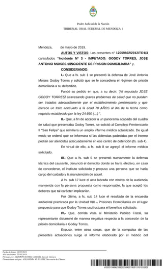 #33331546#233930256#20190513101033309
Poder Judicial de la Nación
TRIBUNAL ORAL FEDERAL DE MENDOZA 1
Mendoza, de mayo de 2019.
AUTOS Y VISTOS: Los presentes n° 12059602/2012/TO1/3
caratulados “Incidente Nº 3 - IMPUTADO: GODOY TORRES, JOSE
ANTONIO MOISES s/INCIDENTE DE PRISION DOMICILIARIA” y,
CONSIDERANDO:
I.- Que a fs. sub 1 se presentó la defensa de José Antonio
Moises Godoy Torres y solicitó que se le concediera el régimen de prisión
domiciliaria a su defendido.
Fundó su pedido en que, a su decir: “[el imputado JOSE
GODOY TORRES] atravesando graves problemas de salud que no pueden
ser tratados adecuadamente por el establecimiento penitenciario y que
merece un trato adecuado a la edad 70 AÑOS al día de la fecha como
requisito establecido por la ley 24.660 (…) ”.
II.- Que, a fin de acceder a un panorama acabado del cuadro
de salud que presentaba Godoy Torres, se solicitó al Complejo Penitenciario
II “San Felipe” que remitiera un amplio informe médico actualizado. De igual
modo se ordenó que se informara si las dolencias padecidas por el interno
podían ser atendidas adecuadamente en ese centro de detención (fs. sub 4).
En virtud de ello, a fs. sub 8 se agregó el informe médico
solicitado.
III.- Que a fs. sub 5 se presentó nuevamente la defensa
técnica del causante, denunció el domicilio donde se haría efectivo, en caso
de concederse, el instituto solicitado y propuso una persona que se haría
cargo del cuidado y la manutención de aquel.
A fs. sub 17 luce el acta labrada con motivo de la audiencia
mantenida con la persona propuesta como responsable, la que aceptó los
deberes que tal carácter implicarían.
Por último, a fs. sub 14 luce el resultado de la encuesta
ambiental practicada por la Unidad VIII – Prisiones Domiciliarias en el lugar
propuesto para que Godoy Torres usufructuara el beneficio solicitado.
IV.- Que, corrida vista al Ministerio Público Fiscal, su
representante dictaminó de manera negativa respecto a la concesión de la
prisión domiciliaria a Godoy Torres.
Expuso, entre otras cosas, que de la compulsa de las
presentes actuaciones surge el informe elaborado por el médico del
Fecha de firma: 10/05/2019
Alta en sistema: 13/05/2019
Firmado por: ALBERTO DANIEL CARELLI, Juez de Cámara
Firmado(ante mi) por: ALEJANDRA M. SUÁREZ, Secretaria de Cámara
 