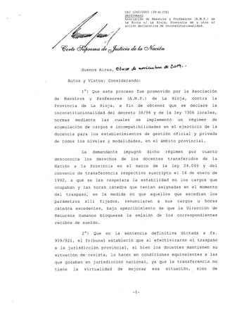 CSJ 1242/2003 (39-A)/CS1
ORIGINARIO
Asociación de Maestros y Profesores (A.M.P.) de
La Rioja c/ La Rioja, Provincia de y otro s/
acción declarativa de inconstitucionalidad.
/1/91)44 P99€04~ta cf1,04.cta cb PiVadd4t
Buenos Aires, Cluto itzvn:C4.44.4.44- 1,21419#9.-'
AutoS y Vistos; Considerando:
1°) Que este proceso fue promovido por la Asociación
de Maestros y Profesores (A.M.P.) de La Rioja, contra la
Provincia de La Rioja, a fin de obtener que se declare la
inconstitucionalidad del decreto 34/96 y de la ley 7306 locales,
normas mediante las cuales se implementó un régimen • de
acumulación de cargos e incompatibilidades en el ejercicio de la
docencia para los establecimientos de gestión oficial y privada
de todos los niveles y modalidades, en el ámbito provincial.
La demandante impugnó dicho régimen por cuanto
desconocía los derechos de los docentes transferidos de la
Nación a la Provincia en el marco de la ley 24.049 y del
convenio de transferencia respectivo suscripto el 16 de enero de
1992, a que se les respetara la estabilidad en los cargos que
ocupaban y las horas cátedra que tenían asignadas en el momento
del traspaso, en la medida en que aquellos que excedían los
parámetros allí fijados, renunciaran a sus cargos •u horas
cátedra excedentes, bajo apercibimiento de que la Dirección de
Recursos Humanos bloquease la emisión de los correspondientes
recibos de sueldo.
2°) Que en la sentencia definitiva dictada a fs.
909/921, el Tribunal estableció que al efectivizarse el traspaso
a la jurisdicción provincial, si bien los docentes mantienen su
situación de revista, lo hacen en condiciones equivalentes a las
que gozaban en jurisdicción nacional, ya que la transferencia no
tiene la virtualidad de mejorar esa situación, sino de
-1-
 