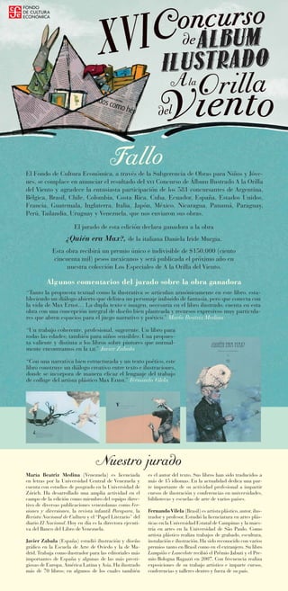 Concurso
                                                           XVI                                      de

                                                                                              A la Orilla
       ra.




                                                                                        del
ia Rébo
    e Cecil      ión d
        Ilustrac




                                                                 F llo
                                                                  a
                         El Fondo de Cultura Económica, a través de la Subgerencia de Obras para Niños y Jóve-
                         nes, se complace en anunciar el resultado del xvi Concurso de Álbum Ilustrado A la Orilla
                         del Viento y agradece la entusiasta participación de los 581 concursantes de Argentina,
                         Bélgica, Brasil, Chile, Colombia, Costa Rica, Cuba, Ecuador, España, Estados Unidos,
                         Francia, Guatemala, Inglaterra, Italia, Japón, México, Nicaragua, Panamá, Paraguay,
                         Perú, Tailandia, Uruguay y Venezuela, que nos enviaron sus obras.

                                                El jurado de esta edición declara ganadora a la obra
                                            ¿Quién era Max?, de la italiana Daniela Iride Murgia.
                                     Esta obra recibirá un premio único e indivisible de $150,000 (ciento
                                     cincuenta mil) pesos mexicanos y será publicada el próximo año en
                                          nuestra colección Los Especiales de A la Orilla del Viento.

                                  Algunos comentarios del jurado sobre la obra ganadora
                         “Tanto la propuesta textual como la ilustrativa se articulan armónicamente en este libro, esta-
                         bleciendo un diálogo abierto que delinea un personaje imbuido de fantasía, pero que conecta con
                         la vida de Max Ernst… La dupla texto e imagen, necesaria en el libro ilustrado, cuenta en esta
                         obra con una concepción integral de diseño bien planteada y recursos expresivos muy particula-
                         res que abren espacios para el juego narrativo y poético.” María Beatriz Medina

                         “Un trabajo coherente, profesional, sugerente. Un libro para
                         todas las edades; también para niños sensibles. Una propues-
                         ta valiente y distinta a los libros sobre pintores que normal-
                         mente encontramos en la lij.” Javier Zabala

                         “Con una narrativa bien estructurada y un texto poético, este
                         libro construye un diálogo creativo entre texto e ilustraciones,
                         donde se incorpora de manera eficaz el lenguaje del trabajo
                         de collage del artista plástico Max Ernst.” Fernando Vilela




                                                          Nuestro jurado
                         María Beatriz Medina (Venezuela) es licenciada            es el autor del texto. Sus libros han sido traducidos a
                         en letras por la Universidad Central de Venezuela y       más de 15 idiomas. En la actualidad dedica una par-
                         cuenta con estudios de posgrado en la Universidad de      te importante de su actividad profesional a impartir
                         Zúrich. Ha desarrollado una amplia actividad en el        cursos de ilustración y conferencias en universidades,
                         campo de la edición como miembro del equipo direc-        bibliotecas y escuelas de arte de varios países.
                         tivo de diversas publicaciones venezolanas como Ver-
                         siones y diversiones, la revista infantil Parapara, la    Fernando Vilela (Brasil) es artista plástico, autor, ilus-
                         Revista Nacional de Cultura y el “Papel Literario” del    trador y profesor. Estudió la licenciatura en artes plás-
                         diario El Nacional. Hoy en día es la directora ejecuti-   ticas en la Universidad Estatal de Campinas y la maes-
                         va del Banco del Libro de Venezuela.                      tría en artes en la Universidad de São Paulo. Como
                                                                                   artista plástico realiza trabajos de grabado, escultura,
                         Javier Zabala (España) estudió ilustración y diseño       instalación e ilustración. Ha sido reconocido con varios
                         gráfico en la Escuela de Arte de Oviedo y la de Ma-       premios tanto en Brasil como en el extranjero. Su libro
                         drid. Trabaja como ilustrador para las editoriales más    Lampião e Lancelote recibió el Prêmio Jabuti y el Pre-
                         importantes de España y algunas de las más presti-        mio Bologna Ragazzi en 2007. Con frecuencia realiza
                         giosas de Europa, América Latina y Asia. Ha ilustrado     exposiciones de su trabajo artístico e imparte cursos,
                         más de 70 libros; en algunos de los cuales también        conferencias y talleres dentro y fuera de su país.
 