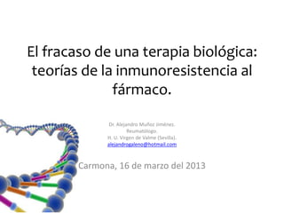 El fracaso de una terapia biológica:
 teorías de la inmunoresistencia al
              fármaco.

               Dr. Alejandro Muñoz Jiménez.
                        Reumatólogo.
              H. U. Virgen de Valme (Sevilla).
              alejandrogaleno@hotmail.com



        Carmona, 16 de marzo del 2013
 