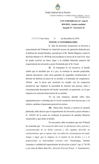 Poder Judicial de la Nación 
CAMARA CRIMINAL Y CORRECCIONAL FEDERAL - SALA 2 
CFP 12390/2009/16/CA5 
CFP 12390/2009/16/CA5 - Sala II 
BOUDOU, Amado s/nulidad 
Juzgado 11 - Secretaría 22 
////////////////nos Aires, 11 de diciembre de 2014. 
VISTOS: Y CONSIDERANDO: 
I. Que las presentes actuaciones se elevaron a conocimiento del Tribunal en virtud del recurso de apelación deducido por la defensa de Amado Boudou, ejercida por el Dr. Martín Magram, contra la decisión obrante a fs. 49/50 de esta incidencia a través de la cual el Sr. Juez de grado resolvió no hacer lugar a la nulidad deducida respecto del requerimiento de elevación a juicio formulado por el Sr. Fiscal. 
II. Al interponer la vía recursiva, el letrado señaló que lo decidido por el a quo, al rechazar la sanción propiciada, importa desconocer -entre otras garantías de raigambre constitucional- el derecho de defensa en juicio de su asistido y el principio de congruencia. Afirmó que la pieza que cuestiona no cumple con las exigencias normativas que imponen la necesidad de efectuar una precisa, clara y circunstanciada descripción del hecho enrostrado, en particular, en lo que respecta a la concreta intervención de su asistido. 
Ya en esta instancia, ahondó sobre tales argumentaciones e introdujo por la vía de excepción otras nuevas que, a su criterio, cambian el panorama procesal en ciernes. 
III. Ahora bien. Puestos a resolver la cuestión planteada, debe decirse que el requerimiento de elevación a juicio obrante a fs. 1242/67 de la causa no evidencia la presencia de aquellas falencias sustanciales a que alude el letrado. 
En este punto, debe recordarse que este Tribunal ha sostenido que “La acusación debe tener la afirmación clara, precisa y circunstanciada de un hecho concreto y ello significa describir un acontecimiento -que se supone real- con todas las circunstancias de modo, tiempo y lugar que lo ubiquen en el mundo de los hechos (...) y le proporcionen su materialidad concreta (ver “Anzorreguy, Antonio Laureano s/ nulidad del requerimiento de elevación a juicio” reg. n 30.120 y sus citas de Maier Julio B.J., Derecho Procesal Penal - I. Fundamentos,  