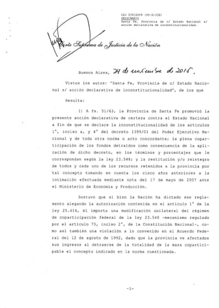 CSJ 539/2009 (45-S)/CSl
ORIGINARIO
Santa Fe, Provincia de cl Estado Nacional si
acción declarativa de inconstitucionalidad.
Buenos Aires,
Vistos los autos: "Santa Fe, Provincia de c/ Estado Nacio-
nal s/ acción declarativa de inconstitucionalidad", de los que
Resulta:
1) A fs. 51/63, la Provincia de Santa Fe promovió la
presente acción declarativa de certeza contra el Estado Nacional
a fin de que se declare la inconstitucionalidad de los artículos
1°, inciso a, y 4° del decreto 1399/01 del Poder Ejecutivo Na-
cional y de toda otra norma o acto concordante; la plena copar-
ticipación de los fondos detraídos como consecuencia de la apli-
cación de dicho decreto, en los términos y porcentaj es que le
correspondan según la ley 23.548; y la restitución y/o reintegro
de todos y cada uno de los recursos retenidos a la provincia por
tal concepto tomando en cuenta los cinco años anteriores a la
intimación efectuada mediante nota del 17 de mayo de 2007 ante
el Ministerio de Economía y Producción.
Sostuvo que si bien la Nación ha dictado ese regla-
mento alegando la autorización contenida en el artículo 1° de la
ley 25.414, él importa una modificación unilateral del régimen
de coparticipación federal de la ley 23.548 -mecanismo regulado
por el artículo 75, inciso 2°, de la Constitución Nacional-, co-
mo así también una violación a lo convenido en el Acuerdo Fede-
ral del 12 de agosto de 1992, dado que la provincia ve afectados
sus ingresos al detraerse de la totalidad de la masa copartici-
pable el concepto indicado en la norma cuestionada.
-1-
 