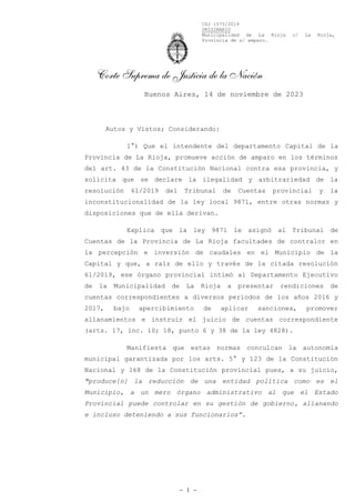 CSJ 1575/2019
ORIGINARIO
Municipalidad de La Rioja c/ La Rioja,
Provincia de s/ amparo.
Corte Suprema de Justicia de la Nación
- 1 -
Autos y Vistos; Considerando:
1°) Que el intendente del departamento Capital de la
Provincia de La Rioja, promueve acción de amparo en los términos
del art. 43 de la Constitución Nacional contra esa provincia, y
solicita que se declare la ilegalidad y arbitrariedad de la
resolución 61/2019 del Tribunal de Cuentas provincial y la
inconstitucionalidad de la ley local 9871, entre otras normas y
disposiciones que de ella derivan.
Explica que la ley 9871 le asignó al Tribunal de
Cuentas de la Provincia de La Rioja facultades de contralor en
la percepción e inversión de caudales en el Municipio de la
Capital y que, a raíz de ello y través de la citada resolución
61/2019, ese órgano provincial intimó al Departamento Ejecutivo
de la Municipalidad de La Rioja a presentar rendiciones de
cuentas correspondientes a diversos períodos de los años 2016 y
2017, bajo apercibimiento de aplicar sanciones, promover
allanamientos e instruir el juicio de cuentas correspondiente
(arts. 17, inc. 10; 18, punto 6 y 38 de la ley 4828).
Manifiesta que estas normas conculcan la autonomía
municipal garantizada por los arts. 5° y 123 de la Constitución
Nacional y 168 de la Constitución provincial pues, a su juicio,
"produce[n] la reducción de una entidad política como es el
Municipio, a un mero órgano administrativo al que el Estado
Provincial puede controlar en su gestión de gobierno, allanando
e incluso deteniendo a sus funcionarios”.
Buenos Aires, 14 de noviembre de 2023
 