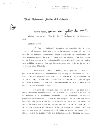 ,"
CSJ 376/2013 (49-D)/CS1
D., M. A. s/ declaración de incapacidad.
Buenos Aires, ~"'- de.. ~ ~
Vistos los autos: "D., M. A. si declaración de incapaci-
dad".
Considerando:
10) Que el Tribunal Superior de Justicia de la Pro-
vincia del Neuquén dejó sin efecto la sentencia que, al confir-
mar la de primera instancia, había rechazado la pretensión de
las representantes de M.A.D. para que se ordenara la supresión
de su hidratación y la alimentación enteral, así como de todas
las medidas terapéuticas que lo mantienen con vida en forma ar-
tificial (fs. 978/1002):
Para decidir de esa forma, el a quo señaló que tal
petición se encuentra comprendida en la Ley de Derechos del Pa-
ciente en su Relación con los Profesionales e Instituciones de
la Salud (ley 26.529, modificada por la ley 26.742) por lo que
no resulta necesario que las representantes de M.A.D. requieran
autorización judicial alguna.
Sostuvo el tribunal que existe en autos un conflicto
entre derechos constitucionales, a saber, el derecho a la vida y
el derecho a la autonomía personal. A su entender, un suj eto
puede en determinadas circunstancias adoptar decisiones que ten-
gan como fin previsible la culminación de su vida, en tanto se
trata de cuestiones que se encuentran dentro de la zona de re-
serva que asegura el derecho a la autonomía personal. Destacó
que en esa zona de reserva el individuo es dueño de hacer elec-
ciones sobre su propia vida sin intromisión del Estado, en tanto
-1-
 