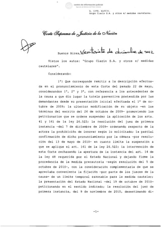 G.    1156.   XLVIII.
                                                                 Grupo Clarin S.A.             y otros        si medidas     cautelares.




           Vistos          los         autos:             "Grupo           Clarin         S .A.         Y     otros         si    medidas

cautelares".


           Considerando:


                       l°)      Que        corresponde                 remitir            a    la       descripción              efectua­

da    en    el    pronunciamiento                           de        esta      Corte          del       pasado         22       de    mayo,

considerandos                   l°,        2°    Y    3°,      con         referencia               a    los      antecedentes                  de

la    causa       a    que        dio       lugar         la     tutela         preventiva pretendida                             por          las

demandantes                desde        su      presentación                   inicial             efectuada           el    l°       de       oc­

tubre       de        2009;           la    ulterior              modificación                     de       su    objeto         -en           los

términos          del        escrito             del      26     de        octubre            de    2009-         promoviendo                  los

peticionarios                   que        se   ordene           suspender            la       aplicación              de    los       arts.

41    y    161        de     la       ley       26.522;               la    resolución                  del      juez       de    primera

instancia             -del        7    de       diciembre              de      2009-          ordenando            respecto            de       la

actora      la        prohibición                 de      innovar           según         lo       solicitado;              la parcial

confirmación                de        dicho pronunciamiento por                                    la    cámara -por              resolu­

ción       del    13       de         mayo       de       2010-        en      cuanto          limita            la    suspensión                a

que    se    aplique              el       arto       161      de      la      ley    26.522;               la    intervención                  de

esta      Corte        rechazando                 la      apertura             de    la       instancia            del      arto       14       de

la    ley    48        requerida                por       el     Estado             Nacional             y    dejando            firme          la

procedencia                de     la       medida         precautoria                -según             resolución               del       5    de

octubre          de    2010-,              con       la    consideración                      complementaria                 de       que       se

apreciaba             conveniente                 la      fijación -por                   parte         de       los   jueces          de       la

causa-      de        un     limite             temporal              razonable           para          la       medida      cautelar;

la    presentación                    del       Estado         Nacional             -del           19   de       octubre         de    2010­

peticionando                 en       el    sentido              indicado;            la       resolución               del       juez          de

primera          instancia,                 del       9   de     noviembre             de          2010,         desestimando                  di-




                                                                       -1-
 