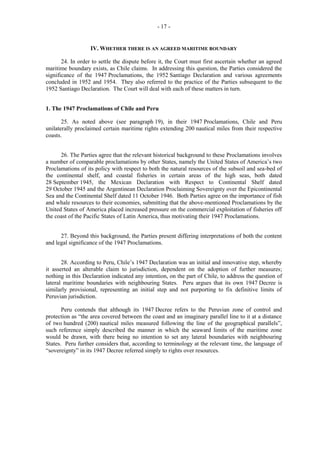 - 17 -

IV. WHETHER THERE IS AN AGREED MARITIME BOUNDARY
24. In order to settle the dispute before it, the Court must first ascertain whether an agreed
maritime boundary exists, as Chile claims. In addressing this question, the Parties considered the
significance of the 1947 Proclamations, the 1952 Santiago Declaration and various agreements
concluded in 1952 and 1954. They also referred to the practice of the Parties subsequent to the
1952 Santiago Declaration. The Court will deal with each of these matters in turn.
1. The 1947 Proclamations of Chile and Peru
25. As noted above (see paragraph 19), in their 1947 Proclamations, Chile and Peru
unilaterally proclaimed certain maritime rights extending 200 nautical miles from their respective
coasts.
26. The Parties agree that the relevant historical background to these Proclamations involves
a number of comparable proclamations by other States, namely the United States of America’s two
Proclamations of its policy with respect to both the natural resources of the subsoil and sea-bed of
the continental shelf, and coastal fisheries in certain areas of the high seas, both dated
28 September 1945, the Mexican Declaration with Respect to Continental Shelf dated
29 October 1945 and the Argentinean Declaration Proclaiming Sovereignty over the Epicontinental
Sea and the Continental Shelf dated 11 October 1946. Both Parties agree on the importance of fish
and whale resources to their economies, submitting that the above-mentioned Proclamations by the
United States of America placed increased pressure on the commercial exploitation of fisheries off
the coast of the Pacific States of Latin America, thus motivating their 1947 Proclamations.
27. Beyond this background, the Parties present differing interpretations of both the content
and legal significance of the 1947 Proclamations.
28. According to Peru, Chile’s 1947 Declaration was an initial and innovative step, whereby
it asserted an alterable claim to jurisdiction, dependent on the adoption of further measures;
nothing in this Declaration indicated any intention, on the part of Chile, to address the question of
lateral maritime boundaries with neighbouring States. Peru argues that its own 1947 Decree is
similarly provisional, representing an initial step and not purporting to fix definitive limits of
Peruvian jurisdiction.
Peru contends that although its 1947 Decree refers to the Peruvian zone of control and
protection as “the area covered between the coast and an imaginary parallel line to it at a distance
of two hundred (200) nautical miles measured following the line of the geographical parallels”,
such reference simply described the manner in which the seaward limits of the maritime zone
would be drawn, with there being no intention to set any lateral boundaries with neighbouring
States. Peru further considers that, according to terminology at the relevant time, the language of
“sovereignty” in its 1947 Decree referred simply to rights over resources.

 