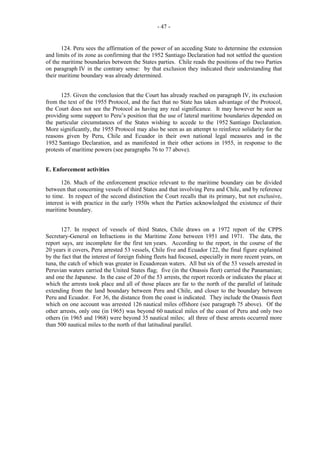 - 47 -

124. Peru sees the affirmation of the power of an acceding State to determine the extension
and limits of its zone as confirming that the 1952 Santiago Declaration had not settled the question
of the maritime boundaries between the States parties. Chile reads the positions of the two Parties
on paragraph IV in the contrary sense: by that exclusion they indicated their understanding that
their maritime boundary was already determined.
125. Given the conclusion that the Court has already reached on paragraph IV, its exclusion
from the text of the 1955 Protocol, and the fact that no State has taken advantage of the Protocol,
the Court does not see the Protocol as having any real significance. It may however be seen as
providing some support to Peru’s position that the use of lateral maritime boundaries depended on
the particular circumstances of the States wishing to accede to the 1952 Santiago Declaration.
More significantly, the 1955 Protocol may also be seen as an attempt to reinforce solidarity for the
reasons given by Peru, Chile and Ecuador in their own national legal measures and in the
1952 Santiago Declaration, and as manifested in their other actions in 1955, in response to the
protests of maritime powers (see paragraphs 76 to 77 above).
E. Enforcement activities
126. Much of the enforcement practice relevant to the maritime boundary can be divided
between that concerning vessels of third States and that involving Peru and Chile, and by reference
to time. In respect of the second distinction the Court recalls that its primary, but not exclusive,
interest is with practice in the early 1950s when the Parties acknowledged the existence of their
maritime boundary.
127. In respect of vessels of third States, Chile draws on a 1972 report of the CPPS
Secretary-General on Infractions in the Maritime Zone between 1951 and 1971. The data, the
report says, are incomplete for the first ten years. According to the report, in the course of the
20 years it covers, Peru arrested 53 vessels, Chile five and Ecuador 122, the final figure explained
by the fact that the interest of foreign fishing fleets had focused, especially in more recent years, on
tuna, the catch of which was greater in Ecuadorean waters. All but six of the 53 vessels arrested in
Peruvian waters carried the United States flag; five (in the Onassis fleet) carried the Panamanian;
and one the Japanese. In the case of 20 of the 53 arrests, the report records or indicates the place at
which the arrests took place and all of those places are far to the north of the parallel of latitude
extending from the land boundary between Peru and Chile, and closer to the boundary between
Peru and Ecuador. For 36, the distance from the coast is indicated. They include the Onassis fleet
which on one account was arrested 126 nautical miles offshore (see paragraph 75 above). Of the
other arrests, only one (in 1965) was beyond 60 nautical miles of the coast of Peru and only two
others (in 1965 and 1968) were beyond 35 nautical miles; all three of these arrests occurred more
than 500 nautical miles to the north of that latitudinal parallel.

 