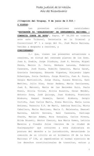 Poder Judicial de la Nación
                       Año del Bicentenario


///cepción del Uruguay, 8 de junio de 2.010.-
Y VISTOS:
            Las       presentes            actuaciones          caratuladas:
"ESCUADRÓN 56 “GUALEGUAYCHU” DE GENDARMERÍA NACIONAL –
COMUNICA CORTE DE RUTA", Expte. Nº 56.200 en trámite
ante     este     Tribunal,        Secretaría        en    lo    Criminal     y
Correccional Nº 1 a cargo del Dr. José María Barraza,
venidas a despacho a resolver, y
CONSIDERANDO:
            I.-    Que,     vienen    las    presentes       actuaciones     a
resolver, en virtud del renovado planteo de los Sres.
Juan A. Drable, Jorge Iturbura, José P. Recova, Miguel
Perez,      Marcos    G.     Carro,        Bárbara    Lanusse,       Federico
Casenave, José Russo, Rodolfo Camarino, María Garat,
Graciela Dominguez, Eduardo Vignetes, Alejandro López
Echenique, Sonia Cardozo, Jorge Novello, Juan A. Susco,
Sergio Martisolich, Jorge Chaia, Susana Novello, Raúl
Mettler, Julio Díaz, Oscar Badano, María Garciarena,
Juan   E.    Marconi,       María    de     las    Mercedes      Ruiz,   Paula
Rossi,      Alicia    Vivian,       Alicia    Buzatto,      Oscar    Wendel,
Antonio     Sosa,     José    Quiroga,       Juan    Aisburu,      Francisco
Aisburu,         Raquel     Gramajo,        Daniel        Aisburu,       Sergio
Coitiño, Juan Carlos Marti, Elena Murillo, María Luisa
Antunez, Teresita T.P. de Martí, Sabrina Bonilla, Mirta
Caballero, María Martinez, María C. Malatesta, Emanuel
Barrera,         Adolfo     Serrano,        Raúl     Casenave,       Santiago
Chacón,     Matías        Adamo,    Nora    Gonzalez,      Carlos    Rivera,
Nilda Bruneti, Héctor Chesini, Ana María Gomez, Leticia
Maceira      y    Claudio     Joloe       -vecinos    de    la    ciudad     de
Gualeguaychú-        que     concurren        a    esta     Judicatura      en
procura del derecho a la jurisdicción, denunciando la
comisión de un ilícito en el kilómetro 28 de la Ruta
Nacional n° 136, al impedírseles el normal ejercicio de
los derechos constitucionales de transitar, entrar y


                                                                              1
 