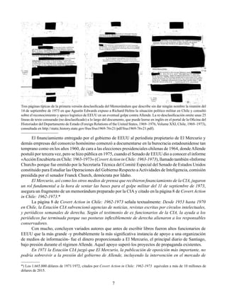 7
El financiamiento entregado por el gobierno de EEUU al periodista propietario de El Mercurio y
demás empresas del consorcio homónimo comenzó a documentarse en la burocracia estadounidense tan
temprano como en los años 1960, de cara a las elecciones presidenciales chilenas de 1964, dondeAllende
postuló por tercera vez, pero se hizo pública en 1975, cuando el Senado de EEUU dio a conocer el informe
«Acción Encubierta en Chile: 1963-1973» (Covert Action in Chile: 1963-1973), llamado también «Informe
Church» porque fue emitido por la Secretaría Técnica del Comité Especial del Senado de Estados Unidos
constituido para Estudiar las Operaciones del Gobierno Respecto aActividades de Inteligencia, comisión
presidida por el senador Franck Church, demócrata por Idaho.
El Mercurio, así como los otros medios de prensa que recibieron financiamiento de la CIA, jugaron
un rol fundamental a la hora de sentar las bases para el golpe militar del 11 de septiembre de 1973,
asegura un fragmento de un memorándum preparado por la CIA y citado en la página 8 de Covert Action
in Chile: 1962-1973.*
La página 8 de Covert Action in Chile: 1962-1973 señala textualmente: Desde 1953 hasta 1970
en Chile, la Estación CIA subvencionó agencias de noticias, revistas escritas por círculos intelectuales,
y periódicos semanales de derecha. Según el testimonio de ex funcionarios de la CIA, la ayuda a los
periódicos fue terminada porque sus posturas inflexiblemente de derecha alienaron a los responsables
conservadores.
Con mucho, concluyen variados autores que antes de escribir libros fueron altos funcionarios de
EEUU que la más grande -y probablemente la más significativa instancia de apoyo a una organización
de medios de información- fue el dinero proporcionado a El Mercurio, el principal diario de Santiago,
bajo presión durante el régimen Allende. Aquel apoyo superó los proyectos de propaganda existentes.
En 1971 la Estación CIA juzgó que El Mercurio, la publicación de oposición más importante, no
podría sobrevivir a la presión del gobierno de Allende, incluyendo la intervención en el mercado de
Tres páginas típicas de la primera versión desclasificada del Memorándum que describe sin dar ningún nombre la reunión del
14 de septiembre de 1973 en que Agustín Edwards expuso a Richard Helms la situación político militar en Chile y consultó
sobre el reconocimiento y apoyo logístico de EEUU en un eventual golpe contra Allende. La re-desclasificación omite unas 25
líneas de texto censurado (no desclasificado) a lo largo del documento, que puede leerse en inglés en el portal de la Oficina del
Historiador del Departamento de Estado (Foreign Relations of the United States, 1969–1976, Volume XXI, Chile, 1969–1973),
consultada en http://static.history.state.gov/frus/frus1969-76v21/pdf/frus1969-76v21.pdf).
*) Los 1.665.000 dólares de 1971/1972, citados por Covert Action in Chile: 1962-1973 equivalen a más de 10 millones de
dólares de 2015.
 