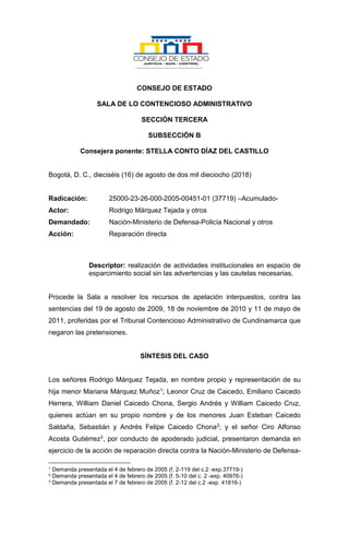 CONSEJO DE ESTADO
SALA DE LO CONTENCIOSO ADMINISTRATIVO
SECCIÓN TERCERA
SUBSECCIÓN B
Consejera ponente: STELLA CONTO DÍAZ DEL CASTILLO
Bogotá, D. C., dieciséis (16) de agosto de dos mil dieciocho (2018)
Radicación: 25000-23-26-000-2005-00451-01 (37719) –Acumulado-
Actor: Rodrigo Márquez Tejada y otros
Demandado: Nación-Ministerio de Defensa-Policía Nacional y otros
Acción: Reparación directa
Descriptor: realización de actividades institucionales en espacio de
esparcimiento social sin las advertencias y las cautelas necesarias.
Procede la Sala a resolver los recursos de apelación interpuestos, contra las
sentencias del 19 de agosto de 2009, 18 de noviembre de 2010 y 11 de mayo de
2011, proferidas por el Tribunal Contencioso Administrativo de Cundinamarca que
negaron las pretensiones.
SÍNTESIS DEL CASO
Los señores Rodrigo Márquez Tejada, en nombre propio y representación de su
hija menor Mariana Márquez Muñoz1; Leonor Cruz de Caicedo, Emiliano Caicedo
Herrera, William Daniel Caicedo Chona, Sergio Andrés y William Caicedo Cruz,
quienes actúan en su propio nombre y de los menores Juan Esteban Caicedo
Saldaña, Sebastián y Andrés Felipe Caicedo Chona2; y el señor Ciro Alfonso
Acosta Gutiérrez3, por conducto de apoderado judicial, presentaron demanda en
ejercicio de la acción de reparación directa contra la Nación-Ministerio de Defensa-
1 Demanda presentada el 4 de febrero de 2005 (f. 2-119 del c.2 -exp.37719-)
2 Demanda presentada el 4 de febrero de 2005 (f. 5-10 del c. 2 -exp. 40976-)
3 Demanda presentada el 7 de febrero de 2005 (f. 2-12 del c.2 -exp. 41816-)
 