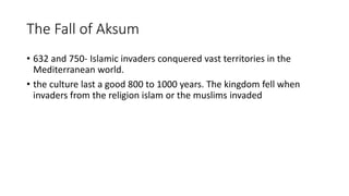 The Fall of Aksum
• 632 and 750- Islamic invaders conquered vast territories in the
Mediterranean world.
• the culture last a good 800 to 1000 years. The kingdom fell when
invaders from the religion islam or the muslims invaded
 