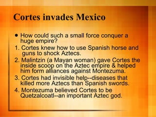 Cortes invades Mexico How could such a small force conquer a huge empire? 1. Cortes knew how to use Spanish horse and  guns to shock Aztecs. 2. Malintzin (a Mayan woman) gave Cortes the inside scoop on the Aztec empire & helped him form alliances against Montezuma. 3. Cortes had invisible help--diseases that killed more Aztecs than Spanish swords. 4. Montezuma believed Cortes to be Quetzalcoatl--an important Aztec god. 