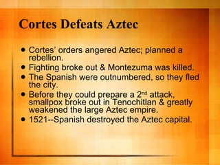 Cortes Defeats Aztec Cortes’ orders angered Aztec; planned a rebellion. Fighting broke out & Montezuma was killed. The Spanish were outnumbered, so they fled the city. Before they could prepare a 2 nd  attack, smallpox broke out in Tenochitlan & greatly weakened the large Aztec empire. 1521--Spanish destroyed the Aztec capital. 