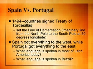 Spain Vs. Portugal 1494--countries signed Treaty of Tordesillas set the Line of Demarcation (imaginary line from the North Pole to the South Pole at 50 degrees longitude) Spain got everything to the west, while Portugal got everything to the east. What language is spoken in most of Latin America today? What language is spoken in Brazil? 