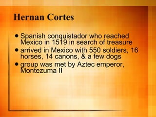 Hernan Cortes Spanish conquistador who reached Mexico in 1519 in search of treasure arrived in Mexico with 550 soldiers, 16 horses, 14 canons, & a few dogs group was met by Aztec emperor, Montezuma II 