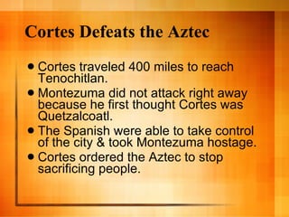Cortes Defeats the Aztec Cortes traveled 400 miles to reach Tenochitlan. Montezuma did not attack right away because he first thought Cortes was Quetzalcoatl. The Spanish were able to take control of the city & took Montezuma hostage. Cortes ordered the Aztec to stop sacrificing people. 