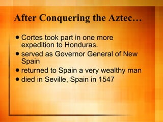 After Conquering the Aztec… Cortes took part in one more expedition to Honduras. served as Governor General of New Spain returned to Spain a very wealthy man  died in Seville, Spain in 1547 