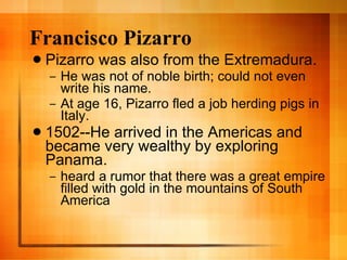 Francisco Pizarro Pizarro was also from the Extremadura. He was not of noble birth; could not even write his name. At age 16, Pizarro fled a job herding pigs in Italy. 1502--He arrived in the Americas and became very wealthy by exploring Panama. heard a rumor that there was a great empire filled with gold in the mountains of South America 