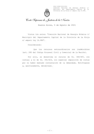 FCB 21582/2013/CS1
Comisión Nacional de Energía Atómica c/
Municipio del Departamento Capital de la
Provincia de La Rioja s/ amparo ley 16.986.
Corte Suprema de Justicia de la Nación
Vistos los autos: “Comisión Nacional de Energía Atómica c/
Municipio del Departamento Capital de la Provincia de La Rioja
s/ amparo ley 16.986”.
Considerando:
Que los recursos extraordinarios son inadmisibles
(art. 280 del Código Procesal Civil y Comercial de la Nación).
Por ello, se desestima el recurso de fs. 368/387, con
costas; y el de fs. 391/410, sin especial imposición de costas
por no haber mediado contestación de la demandada. Notifíquese
y, oportunamente, devuélvase.
- 1 -
Buenos Aires, 5 de Agosto de 2021
Firmado Digitalmente por ROSENKRANTZ Carlos Fernando Firmado Digitalmente por HIGHTON Elena Ines
Firmado Digitalmente por MAQUEDA Juan Carlos Firmado Digitalmente por LORENZETTI Ricardo Luis
Firmado Digitalmente por ROSATTI Horacio Daniel
 