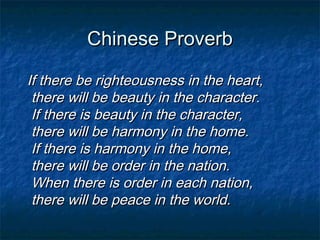 Chinese Proverb

If there be righteousness in the heart,
 there will be beauty in the character.
 If there is beauty in the character,
 there will be harmony in the home.
 If there is harmony in the home,
 there will be order in the nation.
 When there is order in each nation,
 there will be peace in the world.
 