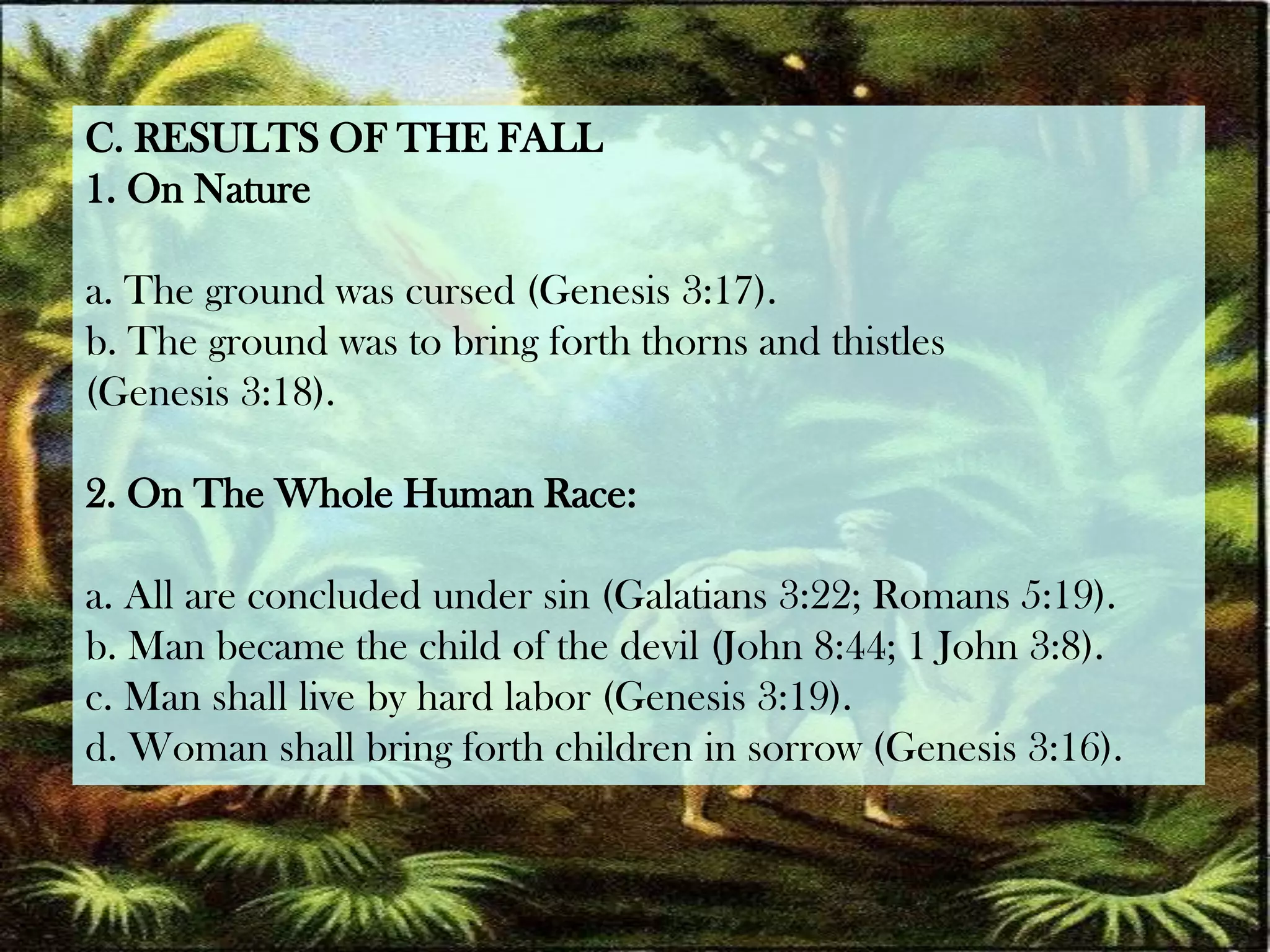 C. RESULTS OF THE FALL1. On Naturea. The ground was cursed (Genesis 3:17).b. The ground was to bring forth thorns and thistles(Genesis 3:18).2. On The Whole Human Race:a. All are concluded under sin (Galatians 3:22; Romans 5:19).b. Man became the child of the devil (John 8:44; 1 John 3:8).c. Man shall live by hard labor (Genesis 3:19).d. Woman shall bring forth children in sorrow (Genesis 3:16).