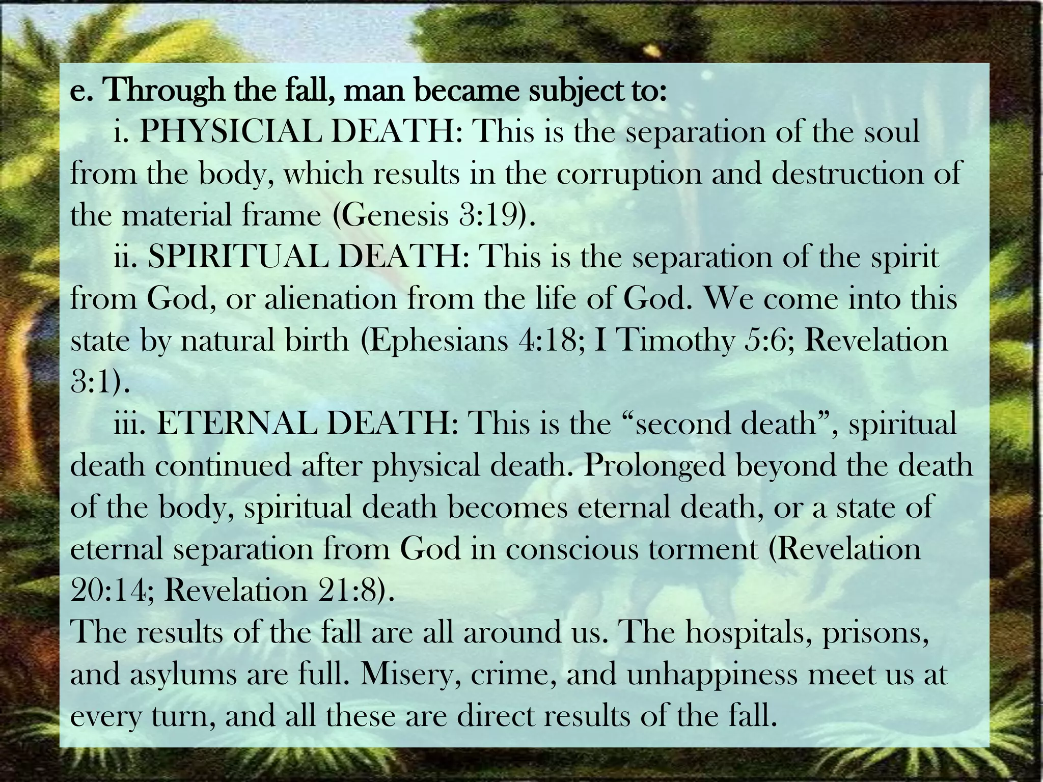 e. Through the fall, man became subject to:i. PHYSICIAL DEATH: This is the separation of the soul from the body, which results in the corruption and destruction of the material frame (Genesis 3:19).     ii. SPIRITUAL DEATH: This is the separation of the spirit from God, or alienation from the life of God. We come into this state by natural birth (Ephesians 4:18; I Timothy 5:6; Revelation3:1).     iii. ETERNAL DEATH: This is the “second death”, spiritual death continued after physical death. Prolonged beyond the death of the body, spiritual death becomes eternal death, or a state ofeternal separation from God in conscious torment (Revelation20:14; Revelation 21:8).The results of the fall are all around us. The hospitals, prisons, and asylums are full. Misery, crime, and unhappiness meet us at every turn, and all these are direct results of the fall.