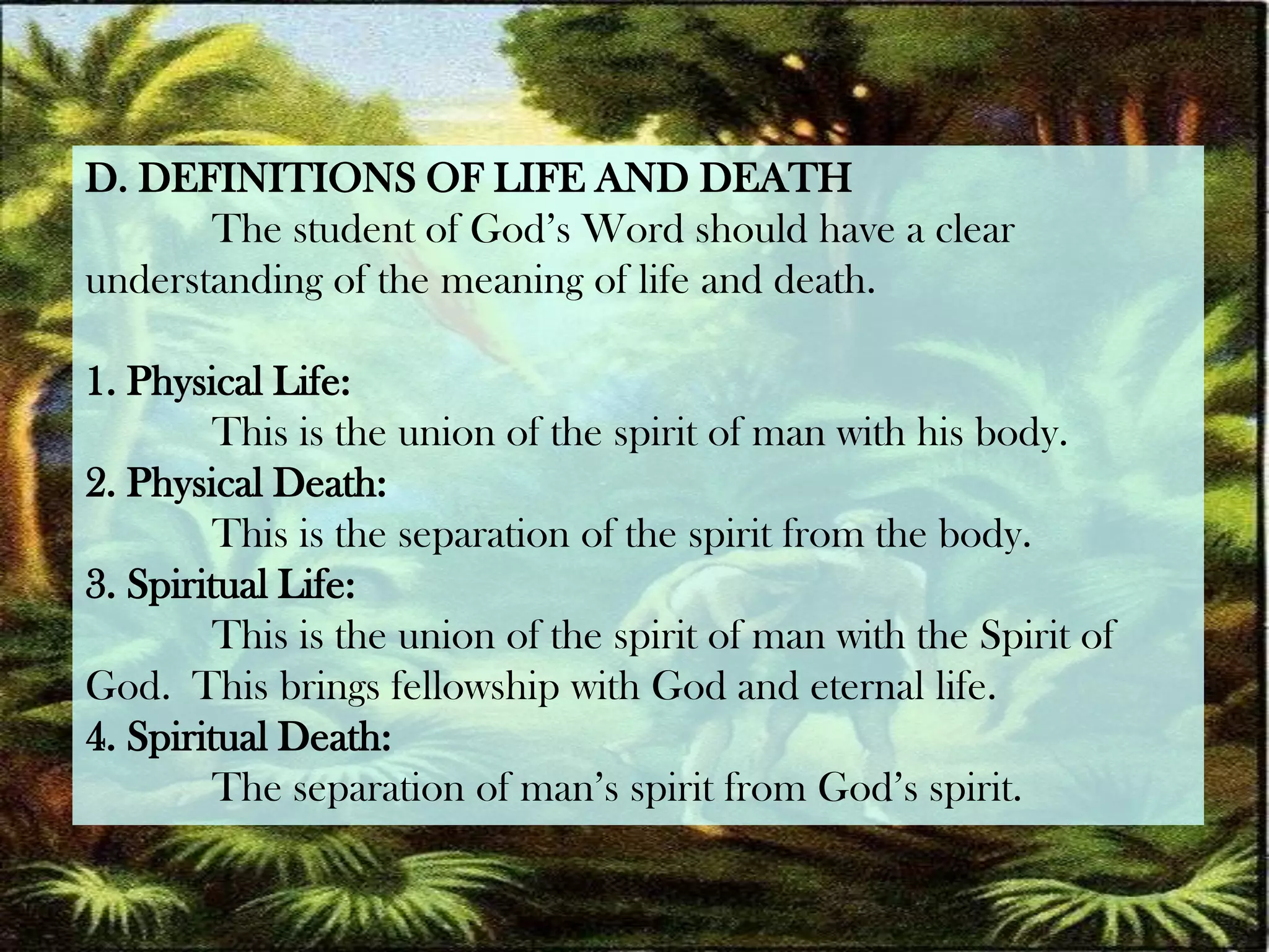 D. DEFINITIONS OF LIFE AND DEATH	The student of God’s Word should have a clear understanding of the meaning of life and death.1. Physical Life:	This is the union of the spirit of man with his body.2. Physical Death:	This is the separation of the spirit from the body.3. Spiritual Life:	This is the union of the spirit of man with the Spirit of God.  This brings fellowship with God and eternal life.4. Spiritual Death:	The separation of man’s spirit from God’s spirit.