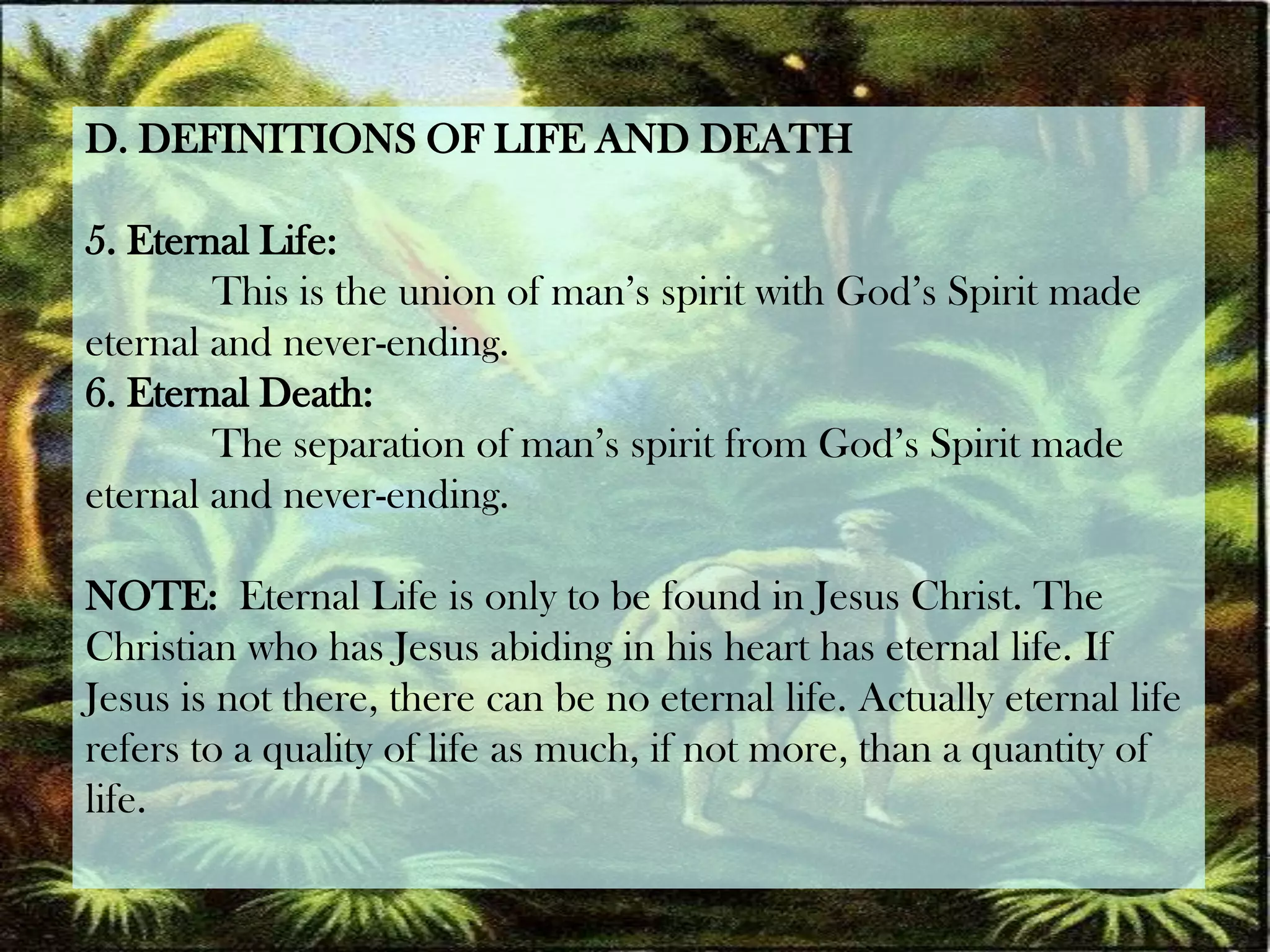 D. DEFINITIONS OF LIFE AND DEATH5. Eternal Life:	This is the union of man’s spirit with God’s Spirit madeeternal and never-ending.6. Eternal Death:	The separation of man’s spirit from God’s Spirit made eternal and never-ending.NOTE: Eternal Life is only to be found in Jesus Christ. The Christian who has Jesus abiding in his heart has eternal life. If Jesus is not there, there can be no eternal life. Actually eternal life refers to a quality of life as much, if not more, than a quantity of life.