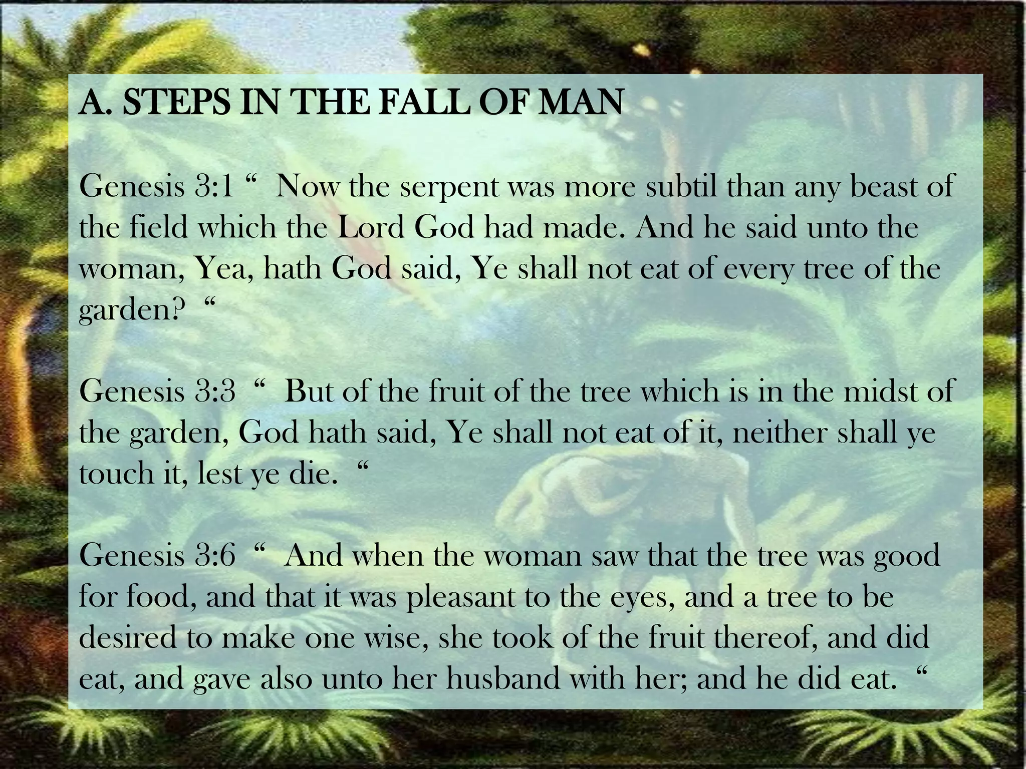 A. STEPS IN THE FALL OF MANGenesis 3:1 “  Now the serpent was more subtil than any beast of the field which the Lord God had made. And he said unto the woman, Yea, hath God said, Ye shall not eat of every tree of the garden?  “Genesis 3:3  “  But of the fruit of the tree which is in the midst of the garden, God hath said, Ye shall not eat of it, neither shall ye touch it, lest ye die.  “Genesis 3:6  “  And when the woman saw that the tree was good for food, and that it was pleasant to the eyes, and a tree to be desired to make one wise, she took of the fruit thereof, and did eat, and gave also unto her husband with her; and he did eat.  “