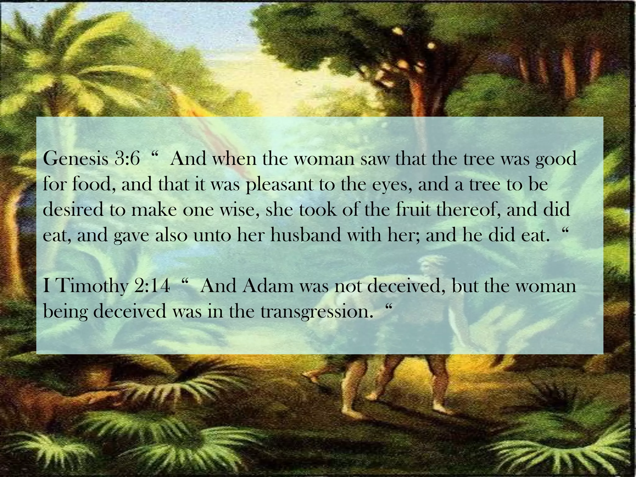 Genesis 3:6  “  And when the woman saw that the tree was good for food, and that it was pleasant to the eyes, and a tree to be desired to make one wise, she took of the fruit thereof, and did eat, and gave also unto her husband with her; and he did eat.  “I Timothy 2:14  “  And Adam was not deceived, but the woman being deceived was in the transgression.  “
