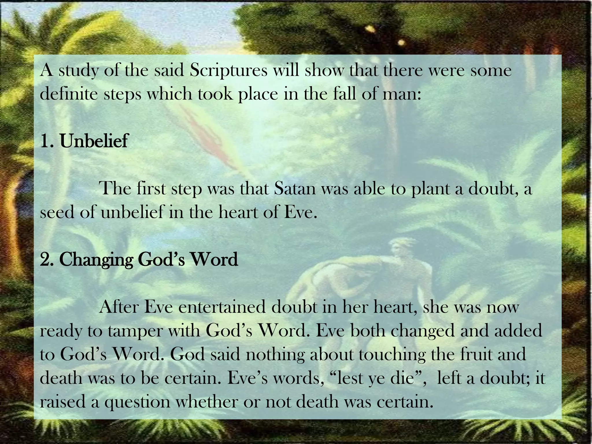 A study of the said Scriptures will show that there were some definite steps which took place in the fall of man:1. UnbeliefThe first step was that Satan was able to plant a doubt, a seed of unbelief in the heart of Eve.2. Changing God’s WordAfter Eve entertained doubt in her heart, she was now ready to tamper with God’s Word. Eve both changed and added to God’s Word. God said nothing about touching the fruit and death was to be certain. Eve’s words, “lest ye die”,  left a doubt; it raised a question whether or not death was certain.
