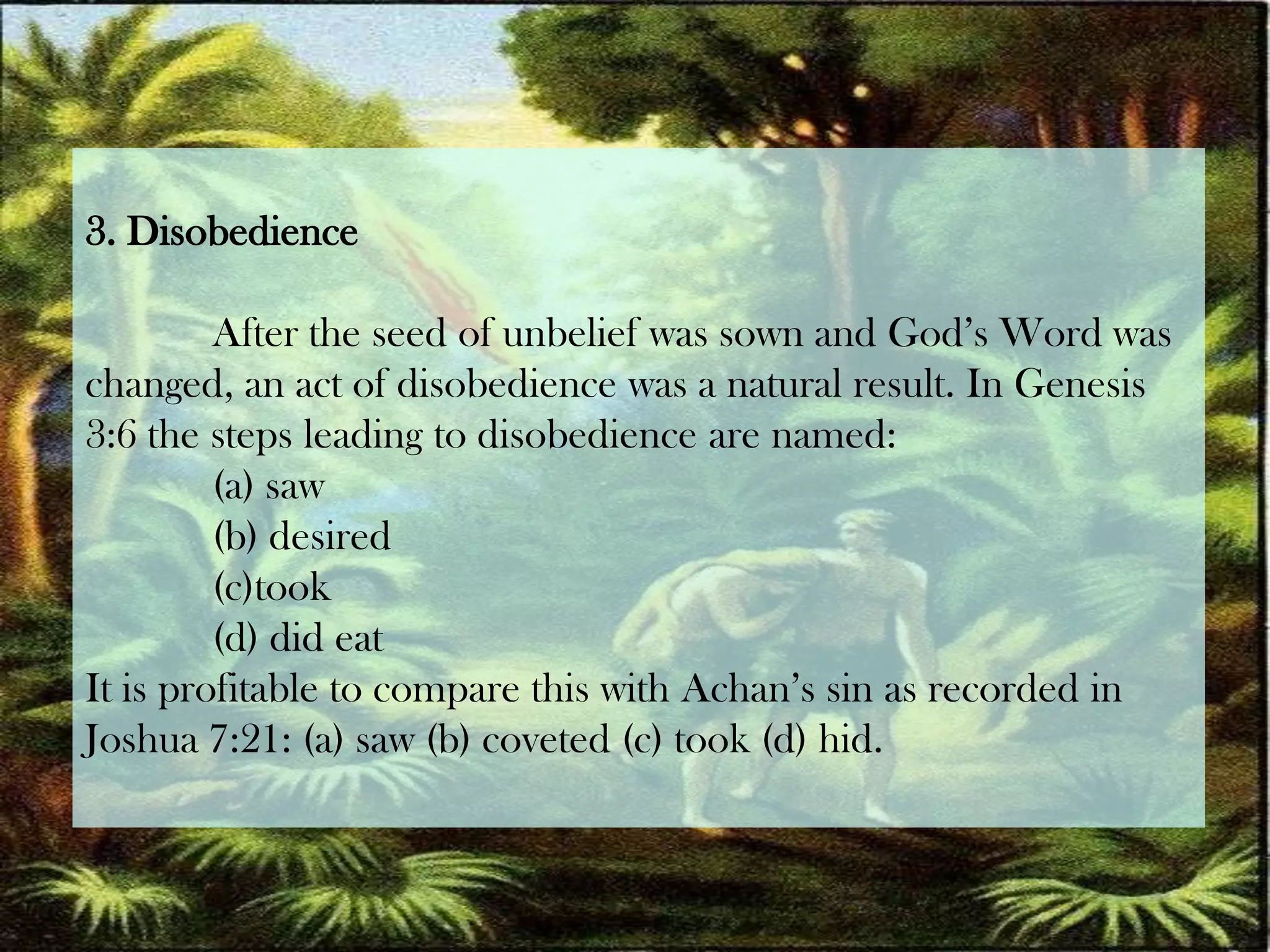 3. DisobedienceAfter the seed of unbelief was sown and God’s Word waschanged, an act of disobedience was a natural result. In Genesis 3:6 the steps leading to disobedience are named: (a) saw (b) desired (c)took (d) did eat It is profitable to compare this with Achan’ssin as recorded in Joshua 7:21: (a) saw (b) coveted (c) took (d) hid.